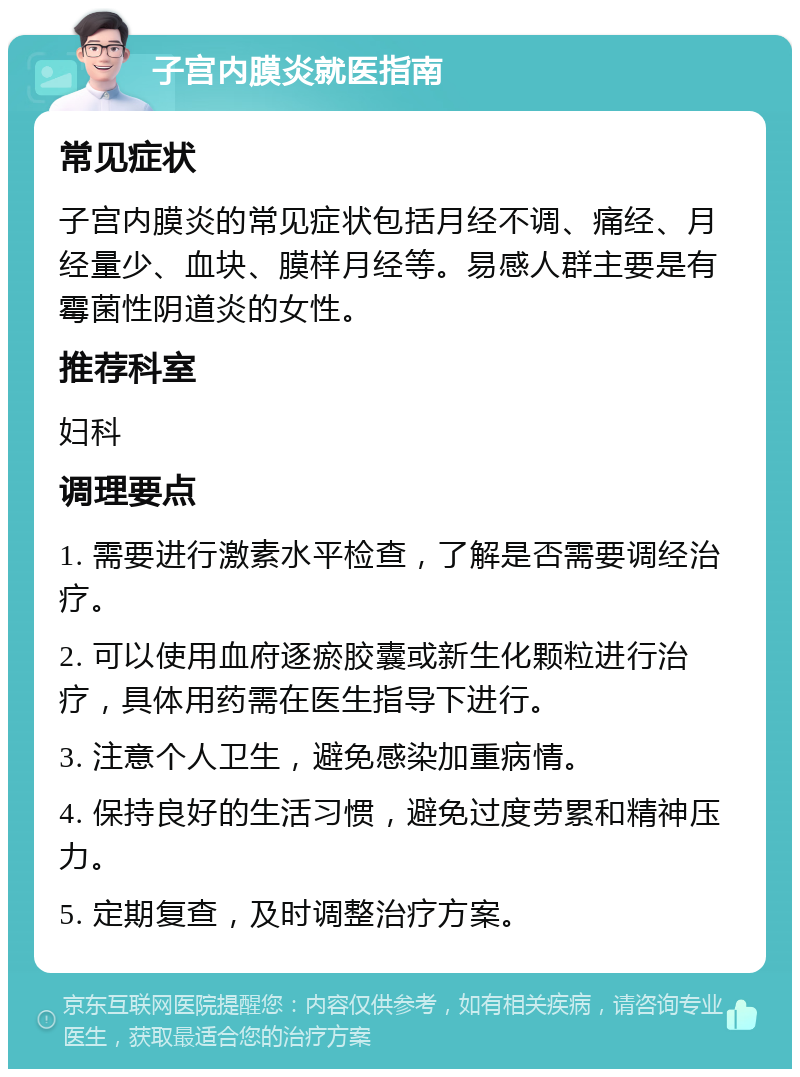 子宫内膜炎就医指南 常见症状 子宫内膜炎的常见症状包括月经不调、痛经、月经量少、血块、膜样月经等。易感人群主要是有霉菌性阴道炎的女性。 推荐科室 妇科 调理要点 1. 需要进行激素水平检查，了解是否需要调经治疗。 2. 可以使用血府逐瘀胶囊或新生化颗粒进行治疗，具体用药需在医生指导下进行。 3. 注意个人卫生，避免感染加重病情。 4. 保持良好的生活习惯，避免过度劳累和精神压力。 5. 定期复查，及时调整治疗方案。