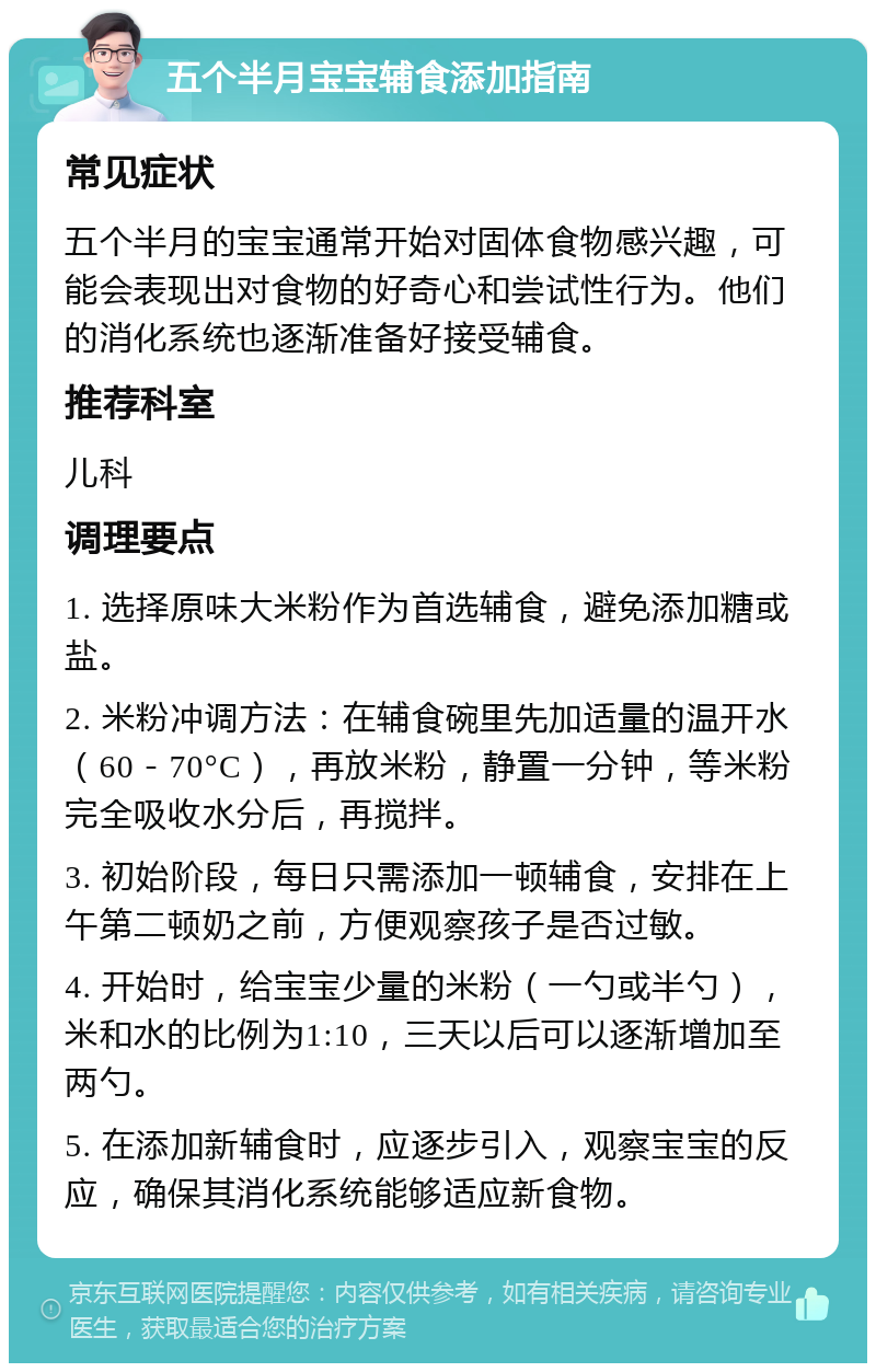 五个半月宝宝辅食添加指南 常见症状 五个半月的宝宝通常开始对固体食物感兴趣，可能会表现出对食物的好奇心和尝试性行为。他们的消化系统也逐渐准备好接受辅食。 推荐科室 儿科 调理要点 1. 选择原味大米粉作为首选辅食，避免添加糖或盐。 2. 米粉冲调方法：在辅食碗里先加适量的温开水（60－70°C），再放米粉，静置一分钟，等米粉完全吸收水分后，再搅拌。 3. 初始阶段，每日只需添加一顿辅食，安排在上午第二顿奶之前，方便观察孩子是否过敏。 4. 开始时，给宝宝少量的米粉（一勺或半勺），米和水的比例为1:10，三天以后可以逐渐增加至两勺。 5. 在添加新辅食时，应逐步引入，观察宝宝的反应，确保其消化系统能够适应新食物。