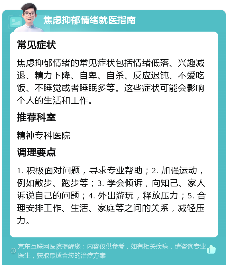 焦虑抑郁情绪就医指南 常见症状 焦虑抑郁情绪的常见症状包括情绪低落、兴趣减退、精力下降、自卑、自杀、反应迟钝、不爱吃饭、不睡觉或者睡眠多等。这些症状可能会影响个人的生活和工作。 推荐科室 精神专科医院 调理要点 1. 积极面对问题，寻求专业帮助；2. 加强运动，例如散步、跑步等；3. 学会倾诉，向知己、家人诉说自己的问题；4. 外出游玩，释放压力；5. 合理安排工作、生活、家庭等之间的关系，减轻压力。