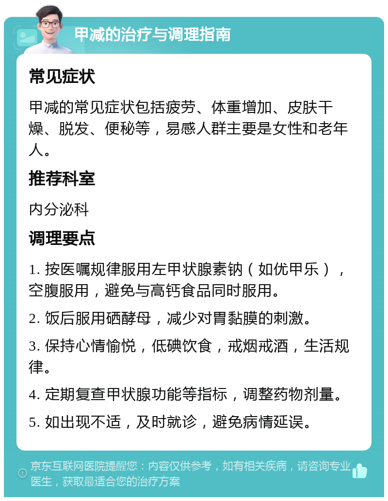 甲减的治疗与调理指南 常见症状 甲减的常见症状包括疲劳、体重增加、皮肤干燥、脱发、便秘等，易感人群主要是女性和老年人。 推荐科室 内分泌科 调理要点 1. 按医嘱规律服用左甲状腺素钠（如优甲乐），空腹服用，避免与高钙食品同时服用。 2. 饭后服用硒酵母，减少对胃黏膜的刺激。 3. 保持心情愉悦，低碘饮食，戒烟戒酒，生活规律。 4. 定期复查甲状腺功能等指标，调整药物剂量。 5. 如出现不适，及时就诊，避免病情延误。