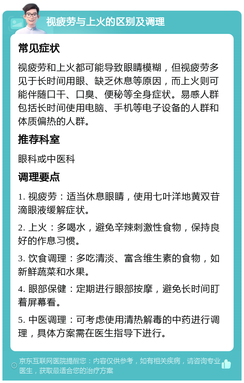 视疲劳与上火的区别及调理 常见症状 视疲劳和上火都可能导致眼睛模糊，但视疲劳多见于长时间用眼、缺乏休息等原因，而上火则可能伴随口干、口臭、便秘等全身症状。易感人群包括长时间使用电脑、手机等电子设备的人群和体质偏热的人群。 推荐科室 眼科或中医科 调理要点 1. 视疲劳：适当休息眼睛，使用七叶洋地黄双苷滴眼液缓解症状。 2. 上火：多喝水，避免辛辣刺激性食物，保持良好的作息习惯。 3. 饮食调理：多吃清淡、富含维生素的食物，如新鲜蔬菜和水果。 4. 眼部保健：定期进行眼部按摩，避免长时间盯着屏幕看。 5. 中医调理：可考虑使用清热解毒的中药进行调理，具体方案需在医生指导下进行。