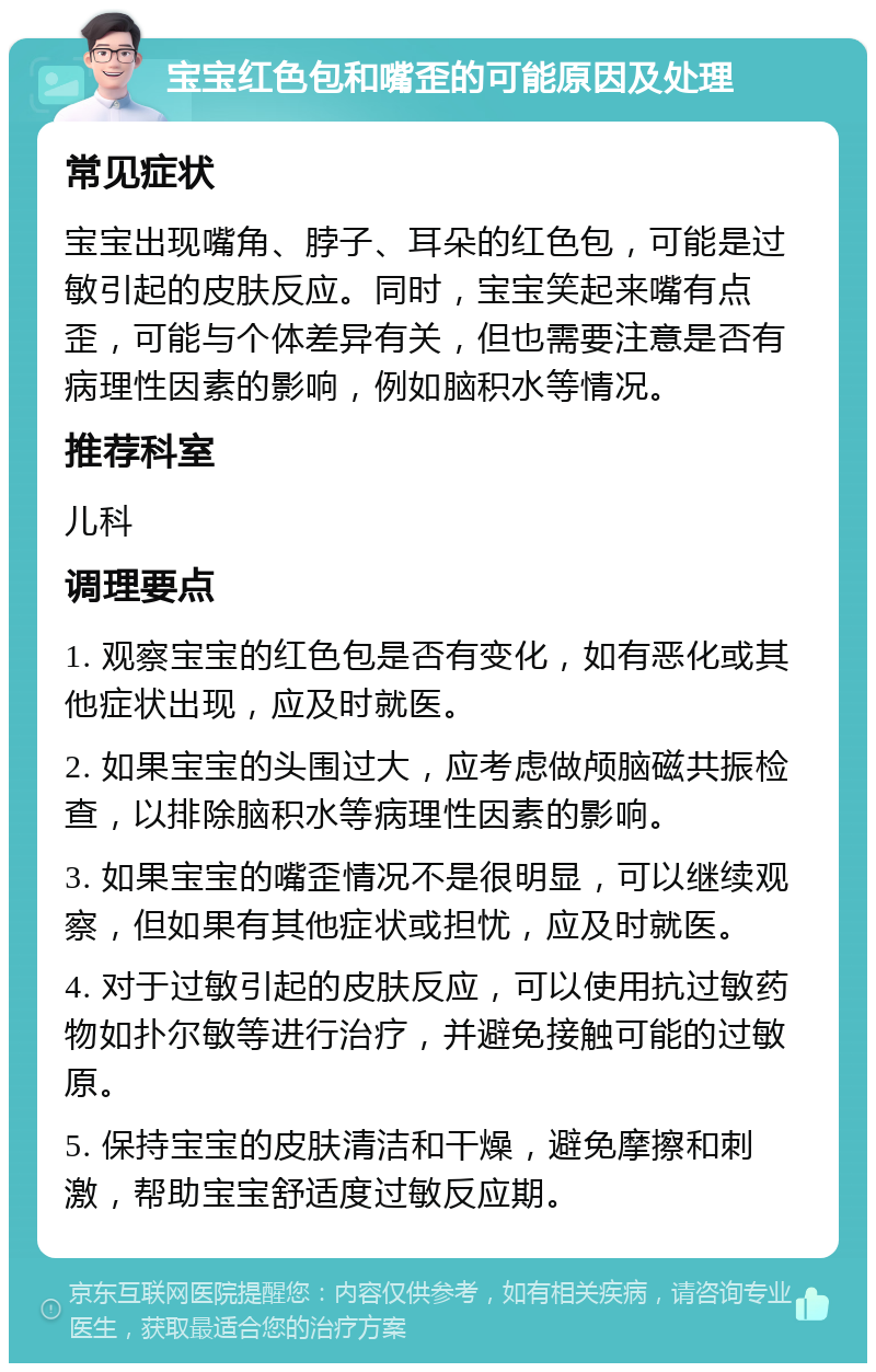 宝宝红色包和嘴歪的可能原因及处理 常见症状 宝宝出现嘴角、脖子、耳朵的红色包，可能是过敏引起的皮肤反应。同时，宝宝笑起来嘴有点歪，可能与个体差异有关，但也需要注意是否有病理性因素的影响，例如脑积水等情况。 推荐科室 儿科 调理要点 1. 观察宝宝的红色包是否有变化，如有恶化或其他症状出现，应及时就医。 2. 如果宝宝的头围过大，应考虑做颅脑磁共振检查，以排除脑积水等病理性因素的影响。 3. 如果宝宝的嘴歪情况不是很明显，可以继续观察，但如果有其他症状或担忧，应及时就医。 4. 对于过敏引起的皮肤反应，可以使用抗过敏药物如扑尔敏等进行治疗，并避免接触可能的过敏原。 5. 保持宝宝的皮肤清洁和干燥，避免摩擦和刺激，帮助宝宝舒适度过敏反应期。