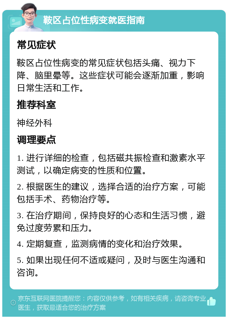 鞍区占位性病变就医指南 常见症状 鞍区占位性病变的常见症状包括头痛、视力下降、脑里晕等。这些症状可能会逐渐加重，影响日常生活和工作。 推荐科室 神经外科 调理要点 1. 进行详细的检查，包括磁共振检查和激素水平测试，以确定病变的性质和位置。 2. 根据医生的建议，选择合适的治疗方案，可能包括手术、药物治疗等。 3. 在治疗期间，保持良好的心态和生活习惯，避免过度劳累和压力。 4. 定期复查，监测病情的变化和治疗效果。 5. 如果出现任何不适或疑问，及时与医生沟通和咨询。