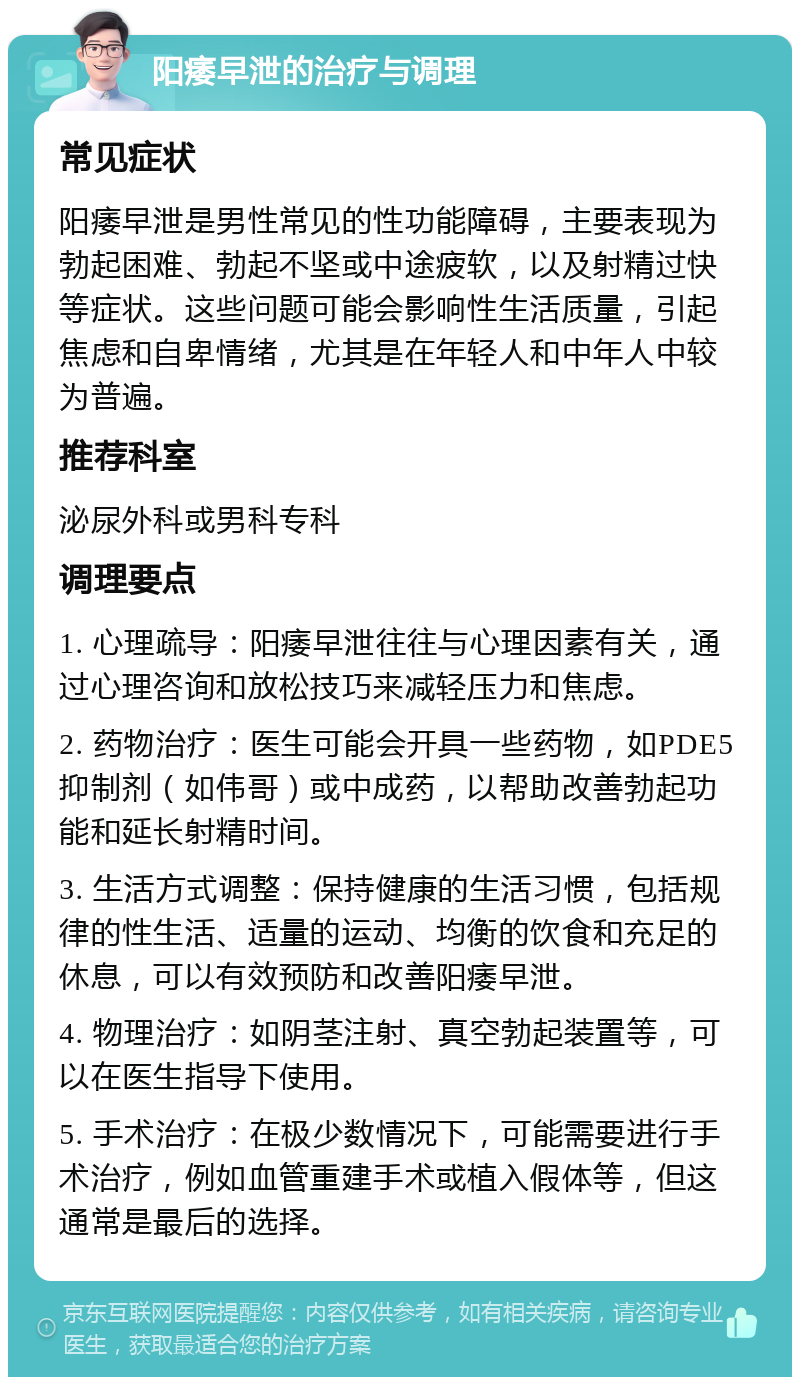 阳痿早泄的治疗与调理 常见症状 阳痿早泄是男性常见的性功能障碍，主要表现为勃起困难、勃起不坚或中途疲软，以及射精过快等症状。这些问题可能会影响性生活质量，引起焦虑和自卑情绪，尤其是在年轻人和中年人中较为普遍。 推荐科室 泌尿外科或男科专科 调理要点 1. 心理疏导：阳痿早泄往往与心理因素有关，通过心理咨询和放松技巧来减轻压力和焦虑。 2. 药物治疗：医生可能会开具一些药物，如PDE5抑制剂（如伟哥）或中成药，以帮助改善勃起功能和延长射精时间。 3. 生活方式调整：保持健康的生活习惯，包括规律的性生活、适量的运动、均衡的饮食和充足的休息，可以有效预防和改善阳痿早泄。 4. 物理治疗：如阴茎注射、真空勃起装置等，可以在医生指导下使用。 5. 手术治疗：在极少数情况下，可能需要进行手术治疗，例如血管重建手术或植入假体等，但这通常是最后的选择。