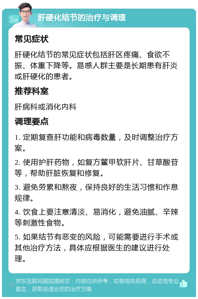 肝硬化结节的治疗与调理 常见症状 肝硬化结节的常见症状包括肝区疼痛、食欲不振、体重下降等。易感人群主要是长期患有肝炎或肝硬化的患者。 推荐科室 肝病科或消化内科 调理要点 1. 定期复查肝功能和病毒数量，及时调整治疗方案。 2. 使用护肝药物，如复方鳖甲软肝片、甘草酸苷等，帮助肝脏恢复和修复。 3. 避免劳累和熬夜，保持良好的生活习惯和作息规律。 4. 饮食上要注意清淡、易消化，避免油腻、辛辣等刺激性食物。 5. 如果结节有恶变的风险，可能需要进行手术或其他治疗方法，具体应根据医生的建议进行处理。