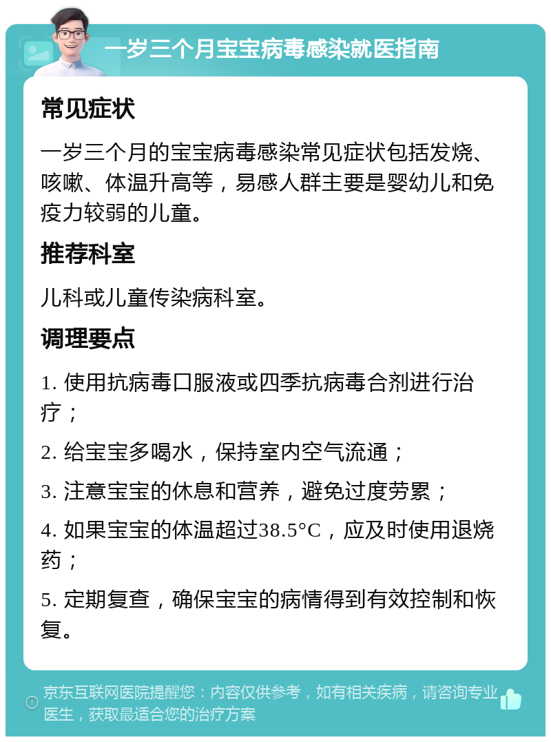 一岁三个月宝宝病毒感染就医指南 常见症状 一岁三个月的宝宝病毒感染常见症状包括发烧、咳嗽、体温升高等，易感人群主要是婴幼儿和免疫力较弱的儿童。 推荐科室 儿科或儿童传染病科室。 调理要点 1. 使用抗病毒口服液或四季抗病毒合剂进行治疗； 2. 给宝宝多喝水，保持室内空气流通； 3. 注意宝宝的休息和营养，避免过度劳累； 4. 如果宝宝的体温超过38.5°C，应及时使用退烧药； 5. 定期复查，确保宝宝的病情得到有效控制和恢复。