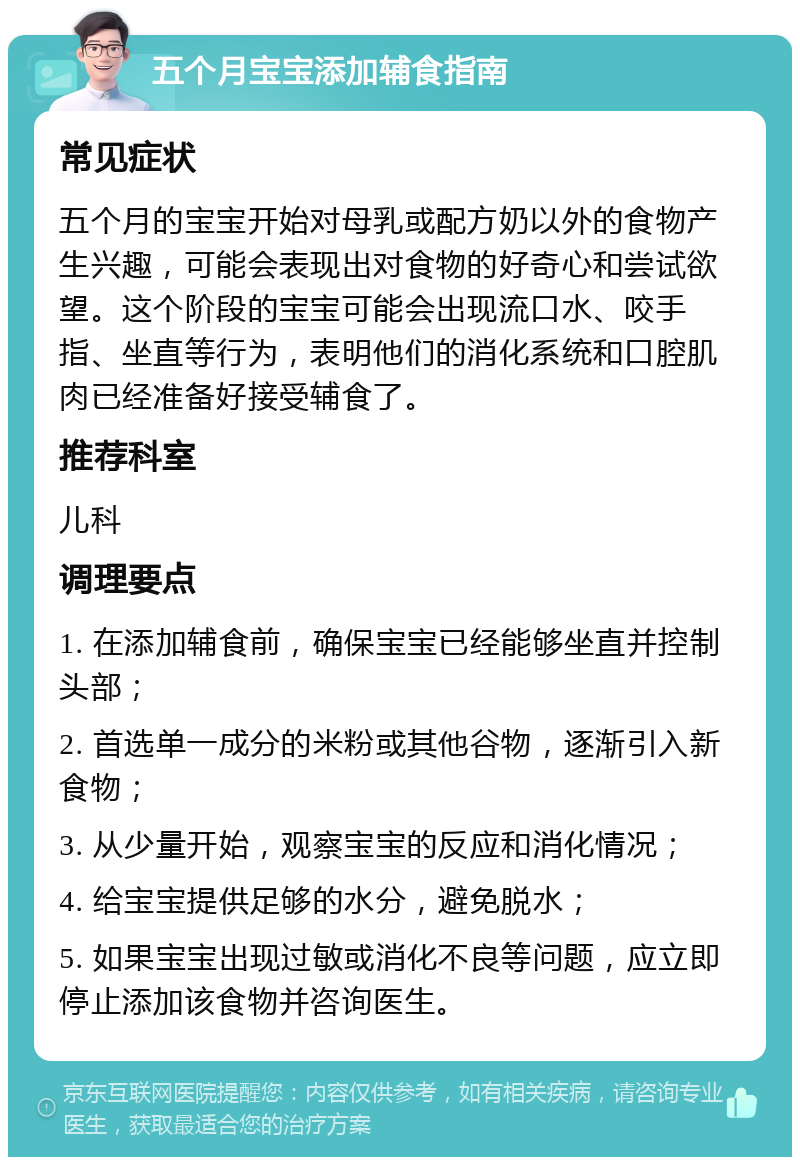 五个月宝宝添加辅食指南 常见症状 五个月的宝宝开始对母乳或配方奶以外的食物产生兴趣，可能会表现出对食物的好奇心和尝试欲望。这个阶段的宝宝可能会出现流口水、咬手指、坐直等行为，表明他们的消化系统和口腔肌肉已经准备好接受辅食了。 推荐科室 儿科 调理要点 1. 在添加辅食前，确保宝宝已经能够坐直并控制头部； 2. 首选单一成分的米粉或其他谷物，逐渐引入新食物； 3. 从少量开始，观察宝宝的反应和消化情况； 4. 给宝宝提供足够的水分，避免脱水； 5. 如果宝宝出现过敏或消化不良等问题，应立即停止添加该食物并咨询医生。