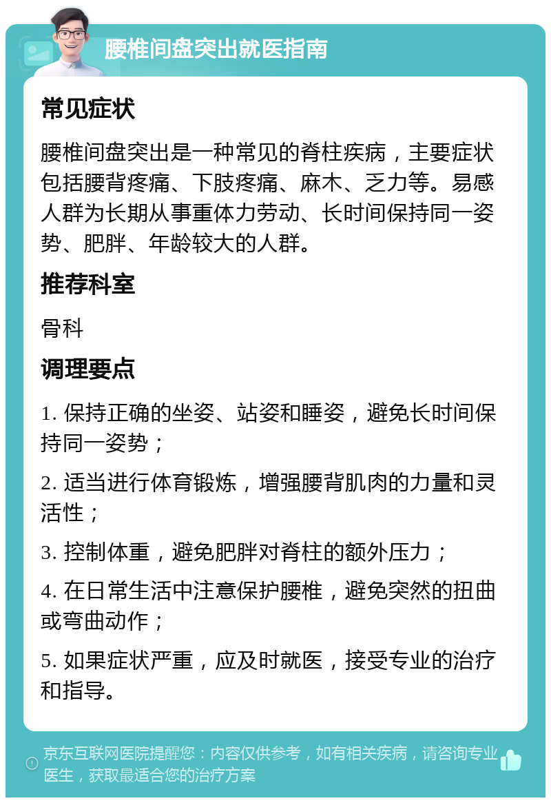 腰椎间盘突出就医指南 常见症状 腰椎间盘突出是一种常见的脊柱疾病，主要症状包括腰背疼痛、下肢疼痛、麻木、乏力等。易感人群为长期从事重体力劳动、长时间保持同一姿势、肥胖、年龄较大的人群。 推荐科室 骨科 调理要点 1. 保持正确的坐姿、站姿和睡姿，避免长时间保持同一姿势； 2. 适当进行体育锻炼，增强腰背肌肉的力量和灵活性； 3. 控制体重，避免肥胖对脊柱的额外压力； 4. 在日常生活中注意保护腰椎，避免突然的扭曲或弯曲动作； 5. 如果症状严重，应及时就医，接受专业的治疗和指导。