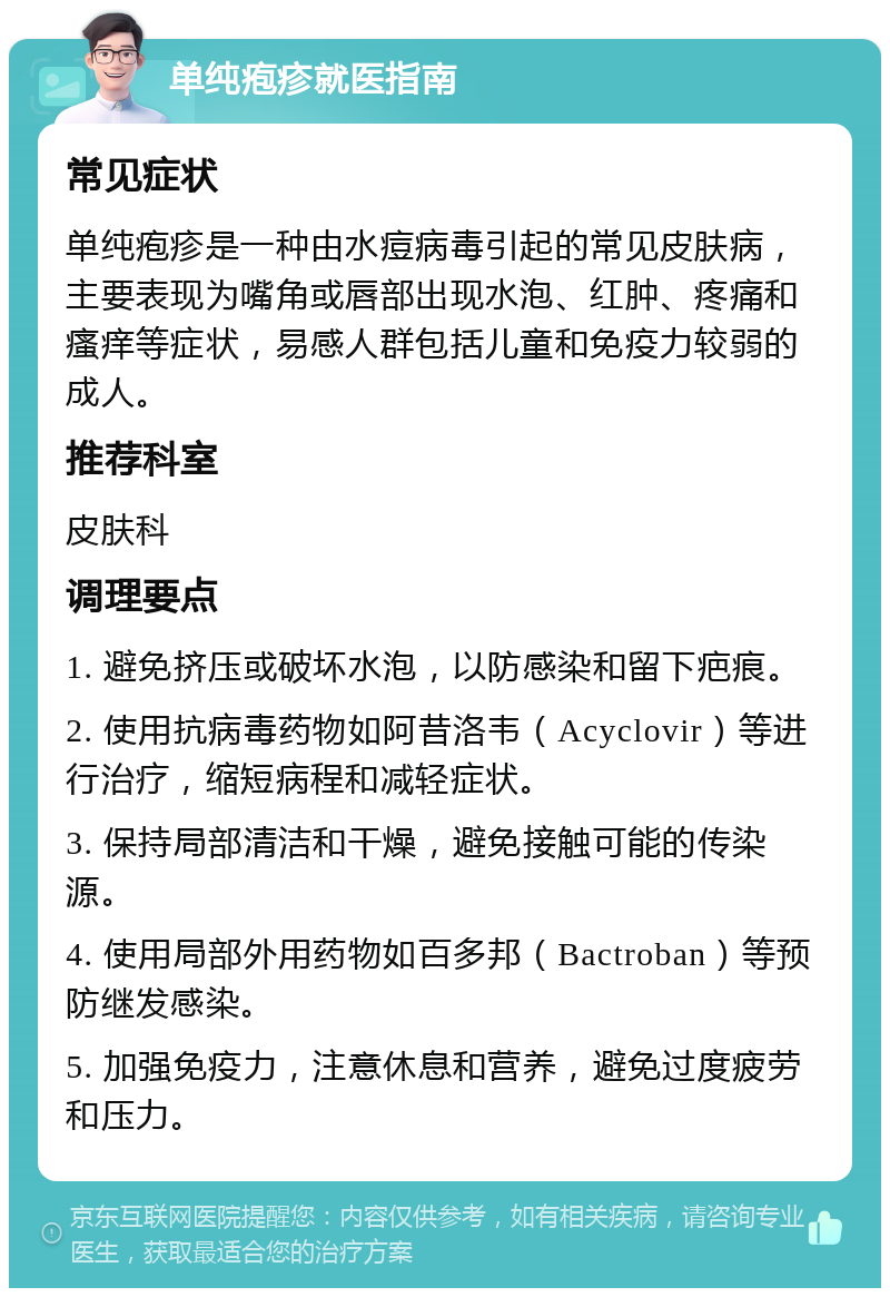 单纯疱疹就医指南 常见症状 单纯疱疹是一种由水痘病毒引起的常见皮肤病，主要表现为嘴角或唇部出现水泡、红肿、疼痛和瘙痒等症状，易感人群包括儿童和免疫力较弱的成人。 推荐科室 皮肤科 调理要点 1. 避免挤压或破坏水泡，以防感染和留下疤痕。 2. 使用抗病毒药物如阿昔洛韦（Acyclovir）等进行治疗，缩短病程和减轻症状。 3. 保持局部清洁和干燥，避免接触可能的传染源。 4. 使用局部外用药物如百多邦（Bactroban）等预防继发感染。 5. 加强免疫力，注意休息和营养，避免过度疲劳和压力。