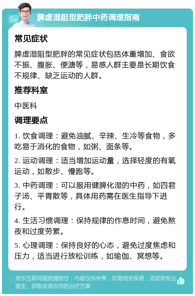 脾虚湿阻型肥胖中药调理指南 常见症状 脾虚湿阻型肥胖的常见症状包括体重增加、食欲不振、腹胀、便溏等，易感人群主要是长期饮食不规律、缺乏运动的人群。 推荐科室 中医科 调理要点 1. 饮食调理：避免油腻、辛辣、生冷等食物，多吃易于消化的食物，如粥、面条等。 2. 运动调理：适当增加运动量，选择轻度的有氧运动，如散步、慢跑等。 3. 中药调理：可以服用健脾化湿的中药，如四君子汤、平胃散等，具体用药需在医生指导下进行。 4. 生活习惯调理：保持规律的作息时间，避免熬夜和过度劳累。 5. 心理调理：保持良好的心态，避免过度焦虑和压力，适当进行放松训练，如瑜伽、冥想等。