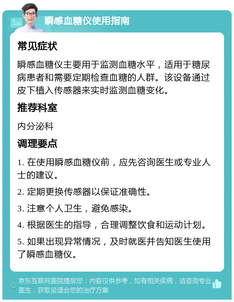 瞬感血糖仪使用指南 常见症状 瞬感血糖仪主要用于监测血糖水平，适用于糖尿病患者和需要定期检查血糖的人群。该设备通过皮下植入传感器来实时监测血糖变化。 推荐科室 内分泌科 调理要点 1. 在使用瞬感血糖仪前，应先咨询医生或专业人士的建议。 2. 定期更换传感器以保证准确性。 3. 注意个人卫生，避免感染。 4. 根据医生的指导，合理调整饮食和运动计划。 5. 如果出现异常情况，及时就医并告知医生使用了瞬感血糖仪。