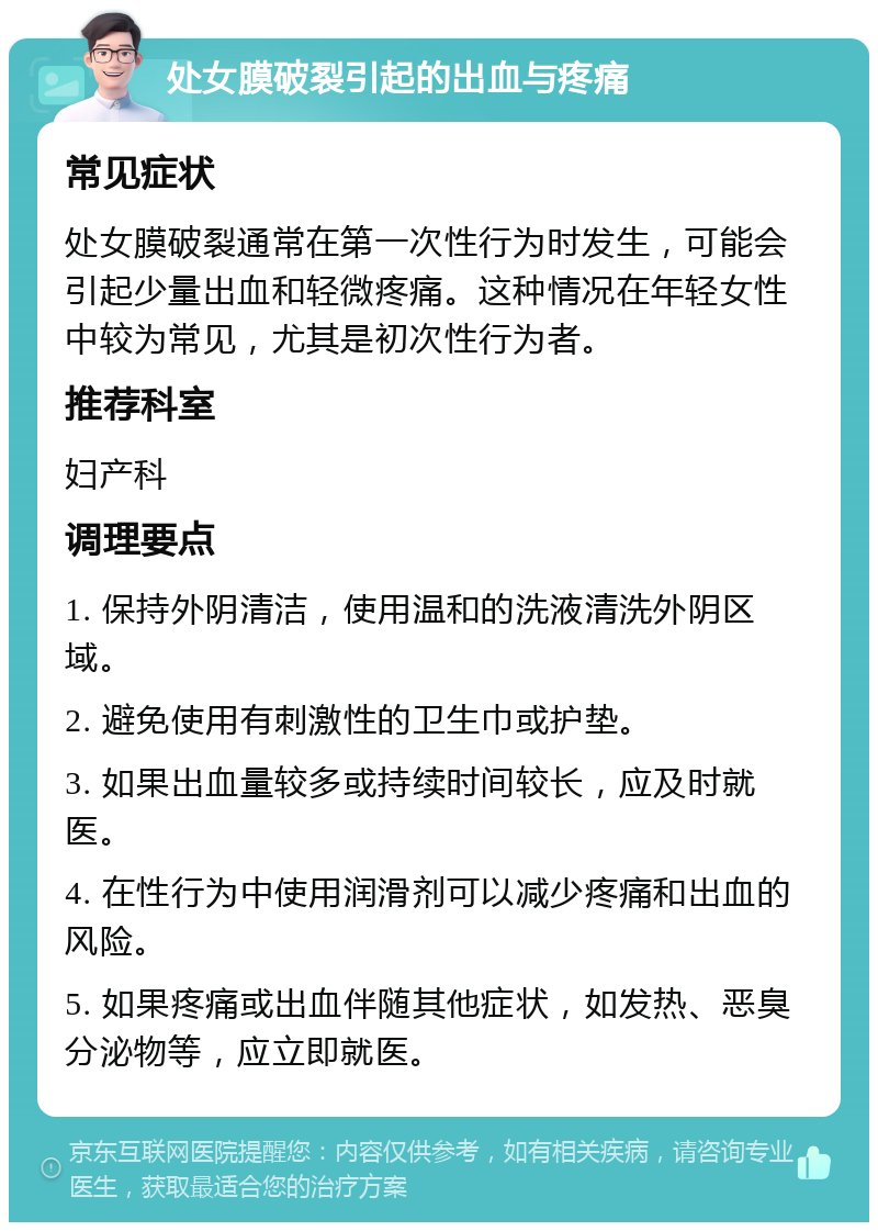 处女膜破裂引起的出血与疼痛 常见症状 处女膜破裂通常在第一次性行为时发生，可能会引起少量出血和轻微疼痛。这种情况在年轻女性中较为常见，尤其是初次性行为者。 推荐科室 妇产科 调理要点 1. 保持外阴清洁，使用温和的洗液清洗外阴区域。 2. 避免使用有刺激性的卫生巾或护垫。 3. 如果出血量较多或持续时间较长，应及时就医。 4. 在性行为中使用润滑剂可以减少疼痛和出血的风险。 5. 如果疼痛或出血伴随其他症状，如发热、恶臭分泌物等，应立即就医。