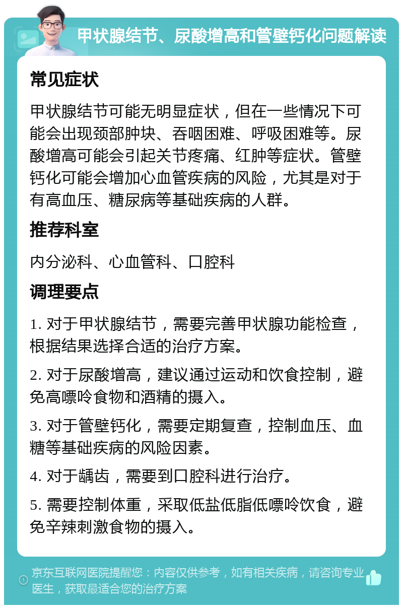 甲状腺结节、尿酸增高和管壁钙化问题解读 常见症状 甲状腺结节可能无明显症状，但在一些情况下可能会出现颈部肿块、吞咽困难、呼吸困难等。尿酸增高可能会引起关节疼痛、红肿等症状。管壁钙化可能会增加心血管疾病的风险，尤其是对于有高血压、糖尿病等基础疾病的人群。 推荐科室 内分泌科、心血管科、口腔科 调理要点 1. 对于甲状腺结节，需要完善甲状腺功能检查，根据结果选择合适的治疗方案。 2. 对于尿酸增高，建议通过运动和饮食控制，避免高嘌呤食物和酒精的摄入。 3. 对于管壁钙化，需要定期复查，控制血压、血糖等基础疾病的风险因素。 4. 对于龋齿，需要到口腔科进行治疗。 5. 需要控制体重，采取低盐低脂低嘌呤饮食，避免辛辣刺激食物的摄入。