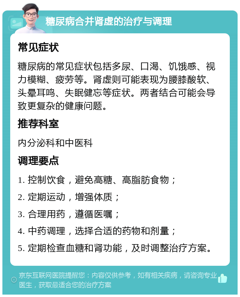 糖尿病合并肾虚的治疗与调理 常见症状 糖尿病的常见症状包括多尿、口渴、饥饿感、视力模糊、疲劳等。肾虚则可能表现为腰膝酸软、头晕耳鸣、失眠健忘等症状。两者结合可能会导致更复杂的健康问题。 推荐科室 内分泌科和中医科 调理要点 1. 控制饮食，避免高糖、高脂肪食物； 2. 定期运动，增强体质； 3. 合理用药，遵循医嘱； 4. 中药调理，选择合适的药物和剂量； 5. 定期检查血糖和肾功能，及时调整治疗方案。