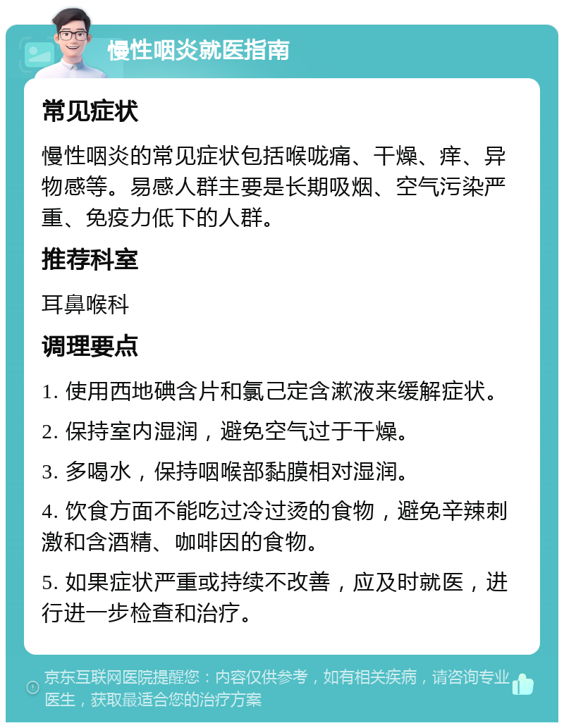 慢性咽炎就医指南 常见症状 慢性咽炎的常见症状包括喉咙痛、干燥、痒、异物感等。易感人群主要是长期吸烟、空气污染严重、免疫力低下的人群。 推荐科室 耳鼻喉科 调理要点 1. 使用西地碘含片和氯己定含漱液来缓解症状。 2. 保持室内湿润，避免空气过于干燥。 3. 多喝水，保持咽喉部黏膜相对湿润。 4. 饮食方面不能吃过冷过烫的食物，避免辛辣刺激和含酒精、咖啡因的食物。 5. 如果症状严重或持续不改善，应及时就医，进行进一步检查和治疗。