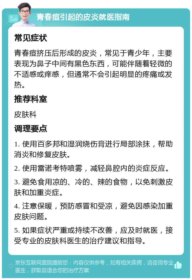 青春痘引起的皮炎就医指南 常见症状 青春痘挤压后形成的皮炎，常见于青少年，主要表现为鼻子中间有黑色东西，可能伴随着轻微的不适感或痒感，但通常不会引起明显的疼痛或发热。 推荐科室 皮肤科 调理要点 1. 使用百多邦和湿润烧伤膏进行局部涂抹，帮助消炎和修复皮肤。 2. 使用雷诺考特喷雾，减轻鼻腔内的炎症反应。 3. 避免食用凉的、冷的、辣的食物，以免刺激皮肤和加重炎症。 4. 注意保暖，预防感冒和受凉，避免因感染加重皮肤问题。 5. 如果症状严重或持续不改善，应及时就医，接受专业的皮肤科医生的治疗建议和指导。