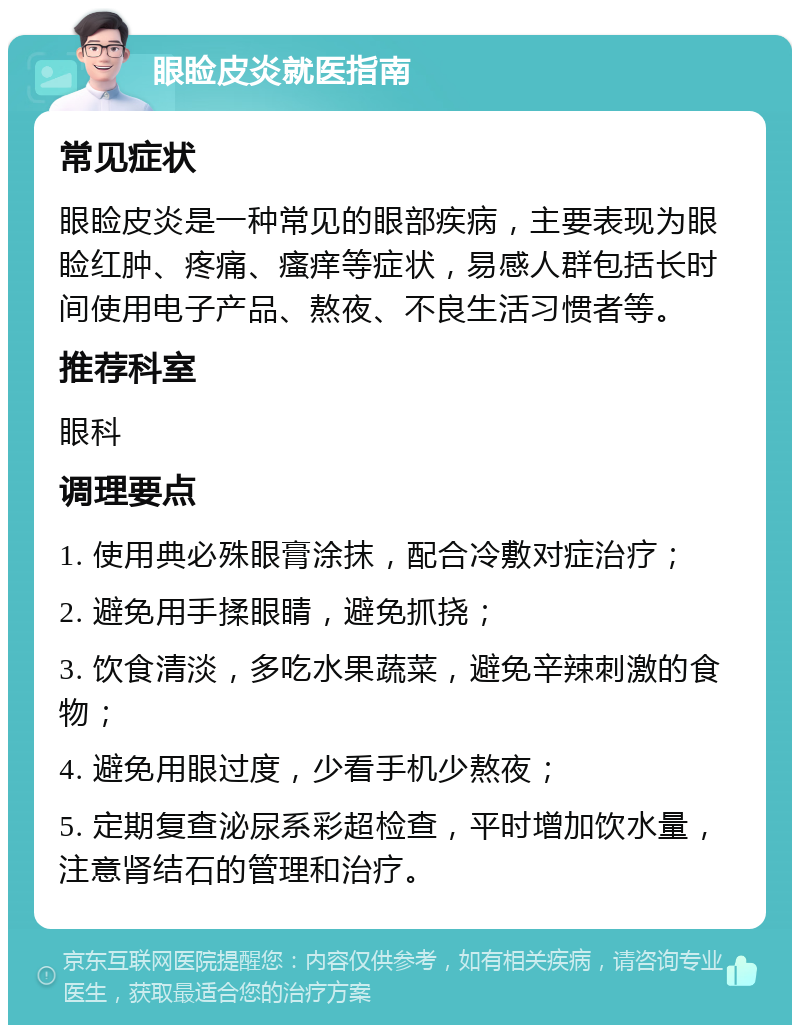 眼睑皮炎就医指南 常见症状 眼睑皮炎是一种常见的眼部疾病，主要表现为眼睑红肿、疼痛、瘙痒等症状，易感人群包括长时间使用电子产品、熬夜、不良生活习惯者等。 推荐科室 眼科 调理要点 1. 使用典必殊眼膏涂抹，配合冷敷对症治疗； 2. 避免用手揉眼睛，避免抓挠； 3. 饮食清淡，多吃水果蔬菜，避免辛辣刺激的食物； 4. 避免用眼过度，少看手机少熬夜； 5. 定期复查泌尿系彩超检查，平时增加饮水量，注意肾结石的管理和治疗。