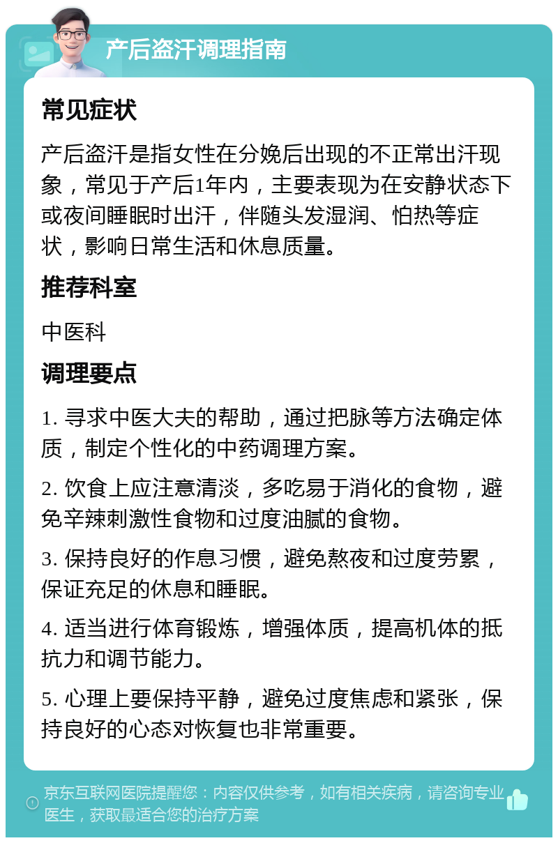 产后盗汗调理指南 常见症状 产后盗汗是指女性在分娩后出现的不正常出汗现象，常见于产后1年内，主要表现为在安静状态下或夜间睡眠时出汗，伴随头发湿润、怕热等症状，影响日常生活和休息质量。 推荐科室 中医科 调理要点 1. 寻求中医大夫的帮助，通过把脉等方法确定体质，制定个性化的中药调理方案。 2. 饮食上应注意清淡，多吃易于消化的食物，避免辛辣刺激性食物和过度油腻的食物。 3. 保持良好的作息习惯，避免熬夜和过度劳累，保证充足的休息和睡眠。 4. 适当进行体育锻炼，增强体质，提高机体的抵抗力和调节能力。 5. 心理上要保持平静，避免过度焦虑和紧张，保持良好的心态对恢复也非常重要。