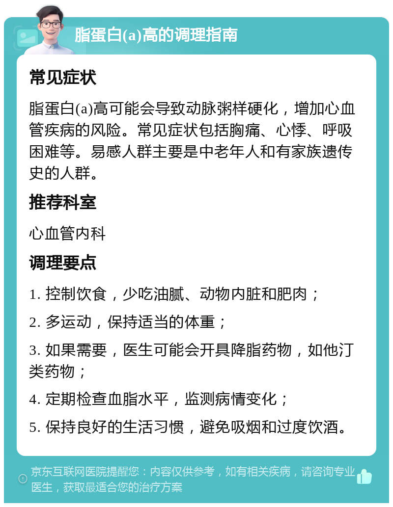 脂蛋白(a)高的调理指南 常见症状 脂蛋白(a)高可能会导致动脉粥样硬化，增加心血管疾病的风险。常见症状包括胸痛、心悸、呼吸困难等。易感人群主要是中老年人和有家族遗传史的人群。 推荐科室 心血管内科 调理要点 1. 控制饮食，少吃油腻、动物内脏和肥肉； 2. 多运动，保持适当的体重； 3. 如果需要，医生可能会开具降脂药物，如他汀类药物； 4. 定期检查血脂水平，监测病情变化； 5. 保持良好的生活习惯，避免吸烟和过度饮酒。