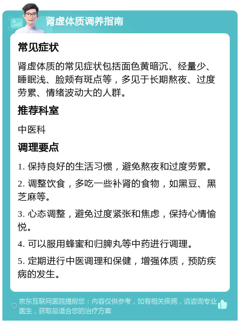 肾虚体质调养指南 常见症状 肾虚体质的常见症状包括面色黄暗沉、经量少、睡眠浅、脸颊有斑点等，多见于长期熬夜、过度劳累、情绪波动大的人群。 推荐科室 中医科 调理要点 1. 保持良好的生活习惯，避免熬夜和过度劳累。 2. 调整饮食，多吃一些补肾的食物，如黑豆、黑芝麻等。 3. 心态调整，避免过度紧张和焦虑，保持心情愉悦。 4. 可以服用蜂蜜和归脾丸等中药进行调理。 5. 定期进行中医调理和保健，增强体质，预防疾病的发生。