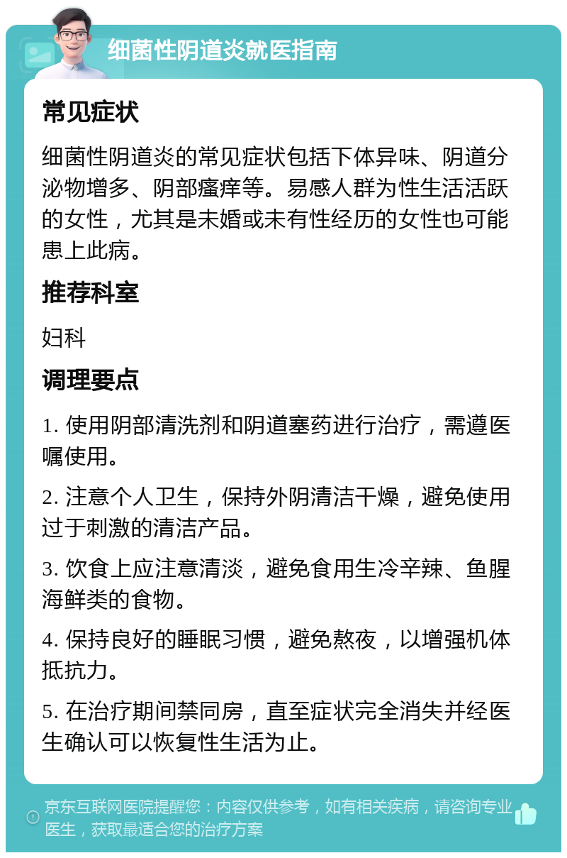 细菌性阴道炎就医指南 常见症状 细菌性阴道炎的常见症状包括下体异味、阴道分泌物增多、阴部瘙痒等。易感人群为性生活活跃的女性，尤其是未婚或未有性经历的女性也可能患上此病。 推荐科室 妇科 调理要点 1. 使用阴部清洗剂和阴道塞药进行治疗，需遵医嘱使用。 2. 注意个人卫生，保持外阴清洁干燥，避免使用过于刺激的清洁产品。 3. 饮食上应注意清淡，避免食用生冷辛辣、鱼腥海鲜类的食物。 4. 保持良好的睡眠习惯，避免熬夜，以增强机体抵抗力。 5. 在治疗期间禁同房，直至症状完全消失并经医生确认可以恢复性生活为止。