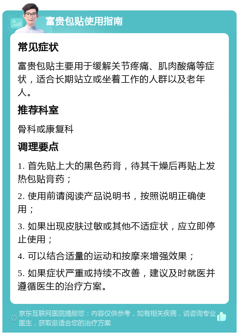 富贵包贴使用指南 常见症状 富贵包贴主要用于缓解关节疼痛、肌肉酸痛等症状，适合长期站立或坐着工作的人群以及老年人。 推荐科室 骨科或康复科 调理要点 1. 首先贴上大的黑色药膏，待其干燥后再贴上发热包贴膏药； 2. 使用前请阅读产品说明书，按照说明正确使用； 3. 如果出现皮肤过敏或其他不适症状，应立即停止使用； 4. 可以结合适量的运动和按摩来增强效果； 5. 如果症状严重或持续不改善，建议及时就医并遵循医生的治疗方案。