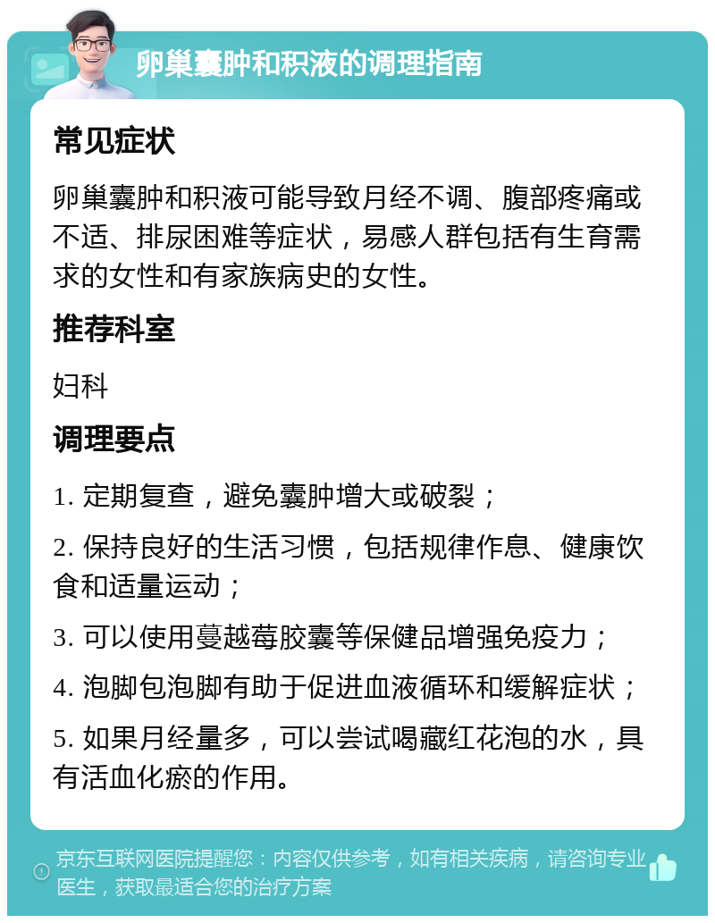 卵巢囊肿和积液的调理指南 常见症状 卵巢囊肿和积液可能导致月经不调、腹部疼痛或不适、排尿困难等症状，易感人群包括有生育需求的女性和有家族病史的女性。 推荐科室 妇科 调理要点 1. 定期复查，避免囊肿增大或破裂； 2. 保持良好的生活习惯，包括规律作息、健康饮食和适量运动； 3. 可以使用蔓越莓胶囊等保健品增强免疫力； 4. 泡脚包泡脚有助于促进血液循环和缓解症状； 5. 如果月经量多，可以尝试喝藏红花泡的水，具有活血化瘀的作用。