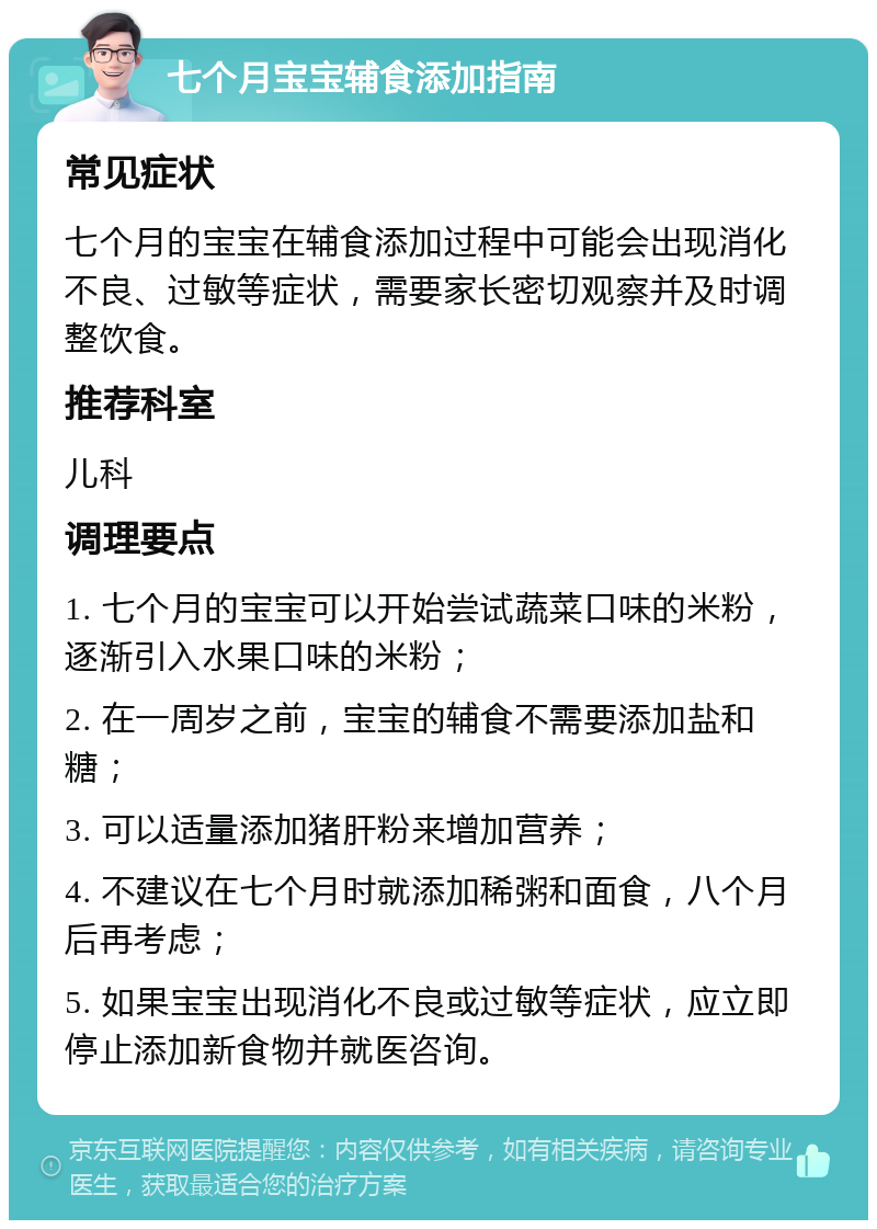 七个月宝宝辅食添加指南 常见症状 七个月的宝宝在辅食添加过程中可能会出现消化不良、过敏等症状，需要家长密切观察并及时调整饮食。 推荐科室 儿科 调理要点 1. 七个月的宝宝可以开始尝试蔬菜口味的米粉，逐渐引入水果口味的米粉； 2. 在一周岁之前，宝宝的辅食不需要添加盐和糖； 3. 可以适量添加猪肝粉来增加营养； 4. 不建议在七个月时就添加稀粥和面食，八个月后再考虑； 5. 如果宝宝出现消化不良或过敏等症状，应立即停止添加新食物并就医咨询。