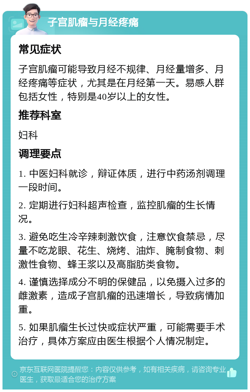 子宫肌瘤与月经疼痛 常见症状 子宫肌瘤可能导致月经不规律、月经量增多、月经疼痛等症状，尤其是在月经第一天。易感人群包括女性，特别是40岁以上的女性。 推荐科室 妇科 调理要点 1. 中医妇科就诊，辩证体质，进行中药汤剂调理一段时间。 2. 定期进行妇科超声检查，监控肌瘤的生长情况。 3. 避免吃生冷辛辣刺激饮食，注意饮食禁忌，尽量不吃龙眼、花生、烧烤、油炸、腌制食物、刺激性食物、蜂王浆以及高脂肪类食物。 4. 谨慎选择成分不明的保健品，以免摄入过多的雌激素，造成子宫肌瘤的迅速增长，导致病情加重。 5. 如果肌瘤生长过快或症状严重，可能需要手术治疗，具体方案应由医生根据个人情况制定。