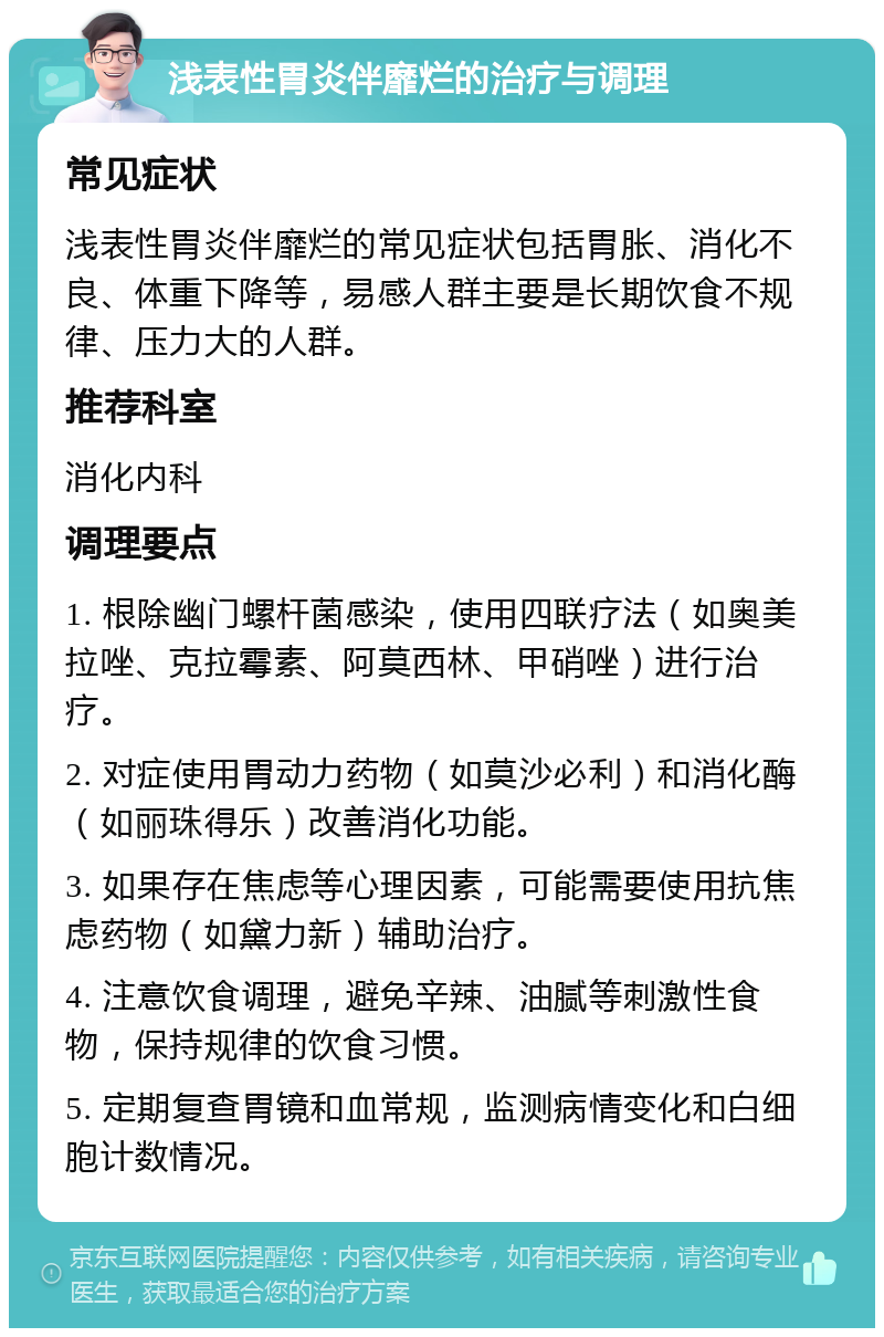 浅表性胃炎伴靡烂的治疗与调理 常见症状 浅表性胃炎伴靡烂的常见症状包括胃胀、消化不良、体重下降等，易感人群主要是长期饮食不规律、压力大的人群。 推荐科室 消化内科 调理要点 1. 根除幽门螺杆菌感染，使用四联疗法（如奥美拉唑、克拉霉素、阿莫西林、甲硝唑）进行治疗。 2. 对症使用胃动力药物（如莫沙必利）和消化酶（如丽珠得乐）改善消化功能。 3. 如果存在焦虑等心理因素，可能需要使用抗焦虑药物（如黛力新）辅助治疗。 4. 注意饮食调理，避免辛辣、油腻等刺激性食物，保持规律的饮食习惯。 5. 定期复查胃镜和血常规，监测病情变化和白细胞计数情况。