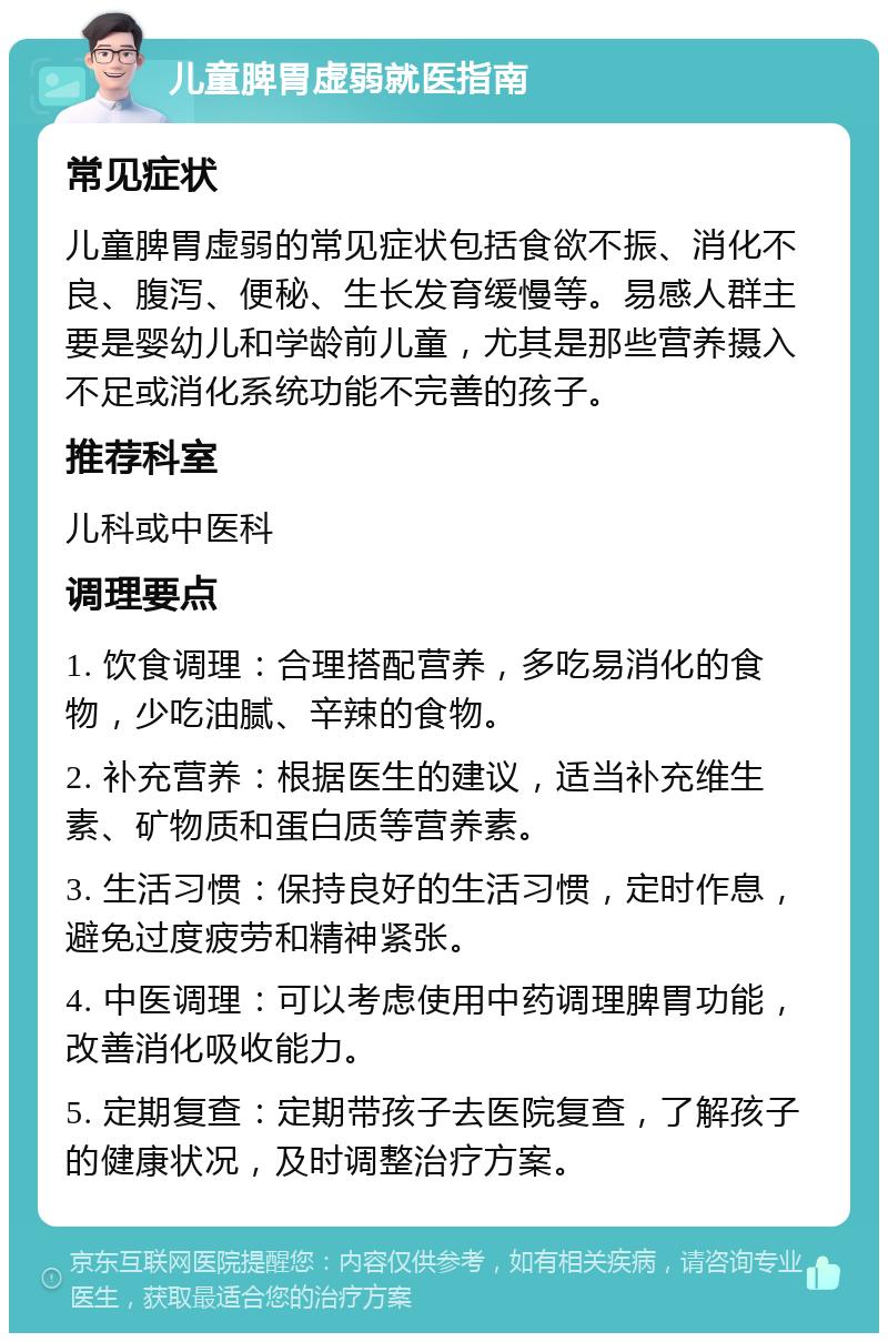 儿童脾胃虚弱就医指南 常见症状 儿童脾胃虚弱的常见症状包括食欲不振、消化不良、腹泻、便秘、生长发育缓慢等。易感人群主要是婴幼儿和学龄前儿童，尤其是那些营养摄入不足或消化系统功能不完善的孩子。 推荐科室 儿科或中医科 调理要点 1. 饮食调理：合理搭配营养，多吃易消化的食物，少吃油腻、辛辣的食物。 2. 补充营养：根据医生的建议，适当补充维生素、矿物质和蛋白质等营养素。 3. 生活习惯：保持良好的生活习惯，定时作息，避免过度疲劳和精神紧张。 4. 中医调理：可以考虑使用中药调理脾胃功能，改善消化吸收能力。 5. 定期复查：定期带孩子去医院复查，了解孩子的健康状况，及时调整治疗方案。