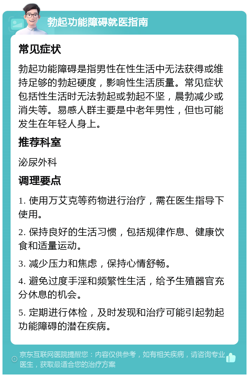 勃起功能障碍就医指南 常见症状 勃起功能障碍是指男性在性生活中无法获得或维持足够的勃起硬度，影响性生活质量。常见症状包括性生活时无法勃起或勃起不坚，晨勃减少或消失等。易感人群主要是中老年男性，但也可能发生在年轻人身上。 推荐科室 泌尿外科 调理要点 1. 使用万艾克等药物进行治疗，需在医生指导下使用。 2. 保持良好的生活习惯，包括规律作息、健康饮食和适量运动。 3. 减少压力和焦虑，保持心情舒畅。 4. 避免过度手淫和频繁性生活，给予生殖器官充分休息的机会。 5. 定期进行体检，及时发现和治疗可能引起勃起功能障碍的潜在疾病。