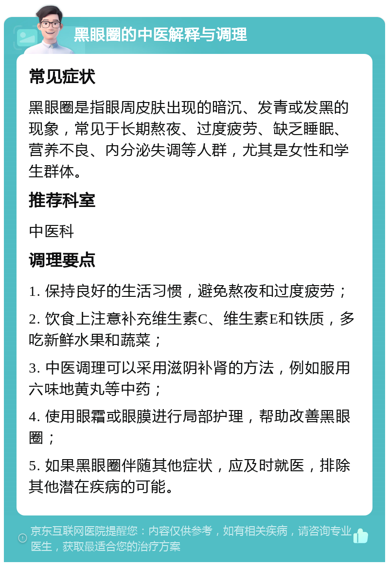 黑眼圈的中医解释与调理 常见症状 黑眼圈是指眼周皮肤出现的暗沉、发青或发黑的现象，常见于长期熬夜、过度疲劳、缺乏睡眠、营养不良、内分泌失调等人群，尤其是女性和学生群体。 推荐科室 中医科 调理要点 1. 保持良好的生活习惯，避免熬夜和过度疲劳； 2. 饮食上注意补充维生素C、维生素E和铁质，多吃新鲜水果和蔬菜； 3. 中医调理可以采用滋阴补肾的方法，例如服用六味地黄丸等中药； 4. 使用眼霜或眼膜进行局部护理，帮助改善黑眼圈； 5. 如果黑眼圈伴随其他症状，应及时就医，排除其他潜在疾病的可能。