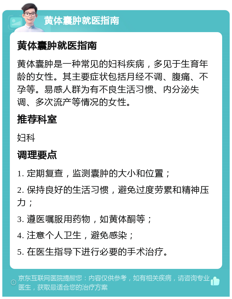 黄体囊肿就医指南 黄体囊肿就医指南 黄体囊肿是一种常见的妇科疾病，多见于生育年龄的女性。其主要症状包括月经不调、腹痛、不孕等。易感人群为有不良生活习惯、内分泌失调、多次流产等情况的女性。 推荐科室 妇科 调理要点 1. 定期复查，监测囊肿的大小和位置； 2. 保持良好的生活习惯，避免过度劳累和精神压力； 3. 遵医嘱服用药物，如黄体酮等； 4. 注意个人卫生，避免感染； 5. 在医生指导下进行必要的手术治疗。