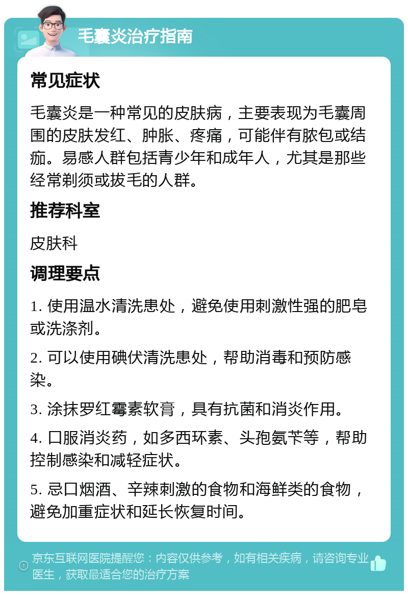 毛囊炎治疗指南 常见症状 毛囊炎是一种常见的皮肤病，主要表现为毛囊周围的皮肤发红、肿胀、疼痛，可能伴有脓包或结痂。易感人群包括青少年和成年人，尤其是那些经常剃须或拔毛的人群。 推荐科室 皮肤科 调理要点 1. 使用温水清洗患处，避免使用刺激性强的肥皂或洗涤剂。 2. 可以使用碘伏清洗患处，帮助消毒和预防感染。 3. 涂抹罗红霉素软膏，具有抗菌和消炎作用。 4. 口服消炎药，如多西环素、头孢氨苄等，帮助控制感染和减轻症状。 5. 忌口烟酒、辛辣刺激的食物和海鲜类的食物，避免加重症状和延长恢复时间。