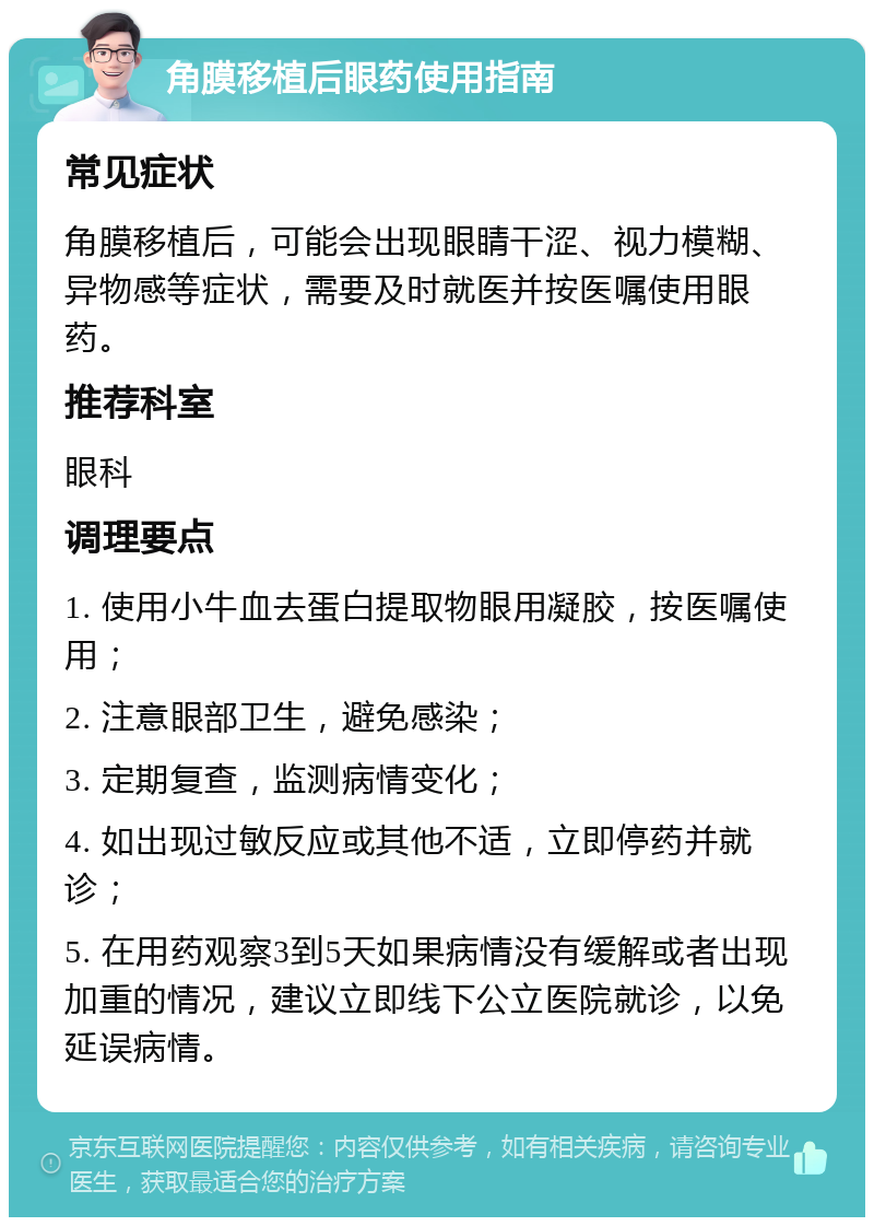角膜移植后眼药使用指南 常见症状 角膜移植后，可能会出现眼睛干涩、视力模糊、异物感等症状，需要及时就医并按医嘱使用眼药。 推荐科室 眼科 调理要点 1. 使用小牛血去蛋白提取物眼用凝胶，按医嘱使用； 2. 注意眼部卫生，避免感染； 3. 定期复查，监测病情变化； 4. 如出现过敏反应或其他不适，立即停药并就诊； 5. 在用药观察3到5天如果病情没有缓解或者出现加重的情况，建议立即线下公立医院就诊，以免延误病情。