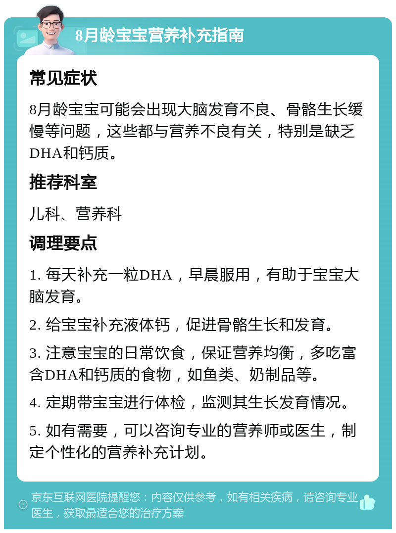 8月龄宝宝营养补充指南 常见症状 8月龄宝宝可能会出现大脑发育不良、骨骼生长缓慢等问题，这些都与营养不良有关，特别是缺乏DHA和钙质。 推荐科室 儿科、营养科 调理要点 1. 每天补充一粒DHA，早晨服用，有助于宝宝大脑发育。 2. 给宝宝补充液体钙，促进骨骼生长和发育。 3. 注意宝宝的日常饮食，保证营养均衡，多吃富含DHA和钙质的食物，如鱼类、奶制品等。 4. 定期带宝宝进行体检，监测其生长发育情况。 5. 如有需要，可以咨询专业的营养师或医生，制定个性化的营养补充计划。