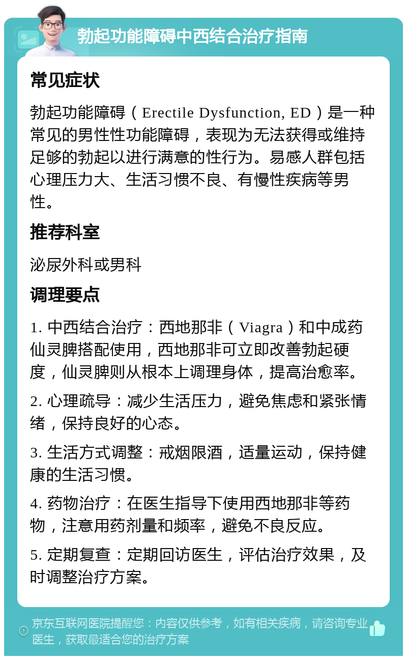 勃起功能障碍中西结合治疗指南 常见症状 勃起功能障碍（Erectile Dysfunction, ED）是一种常见的男性性功能障碍，表现为无法获得或维持足够的勃起以进行满意的性行为。易感人群包括心理压力大、生活习惯不良、有慢性疾病等男性。 推荐科室 泌尿外科或男科 调理要点 1. 中西结合治疗：西地那非（Viagra）和中成药仙灵脾搭配使用，西地那非可立即改善勃起硬度，仙灵脾则从根本上调理身体，提高治愈率。 2. 心理疏导：减少生活压力，避免焦虑和紧张情绪，保持良好的心态。 3. 生活方式调整：戒烟限酒，适量运动，保持健康的生活习惯。 4. 药物治疗：在医生指导下使用西地那非等药物，注意用药剂量和频率，避免不良反应。 5. 定期复查：定期回访医生，评估治疗效果，及时调整治疗方案。