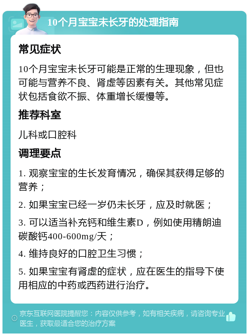 10个月宝宝未长牙的处理指南 常见症状 10个月宝宝未长牙可能是正常的生理现象，但也可能与营养不良、肾虚等因素有关。其他常见症状包括食欲不振、体重增长缓慢等。 推荐科室 儿科或口腔科 调理要点 1. 观察宝宝的生长发育情况，确保其获得足够的营养； 2. 如果宝宝已经一岁仍未长牙，应及时就医； 3. 可以适当补充钙和维生素D，例如使用精朗迪碳酸钙400-600mg/天； 4. 维持良好的口腔卫生习惯； 5. 如果宝宝有肾虚的症状，应在医生的指导下使用相应的中药或西药进行治疗。