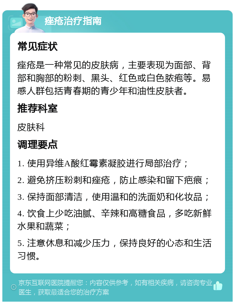 痤疮治疗指南 常见症状 痤疮是一种常见的皮肤病，主要表现为面部、背部和胸部的粉刺、黑头、红色或白色脓疱等。易感人群包括青春期的青少年和油性皮肤者。 推荐科室 皮肤科 调理要点 1. 使用异维A酸红霉素凝胶进行局部治疗； 2. 避免挤压粉刺和痤疮，防止感染和留下疤痕； 3. 保持面部清洁，使用温和的洗面奶和化妆品； 4. 饮食上少吃油腻、辛辣和高糖食品，多吃新鲜水果和蔬菜； 5. 注意休息和减少压力，保持良好的心态和生活习惯。