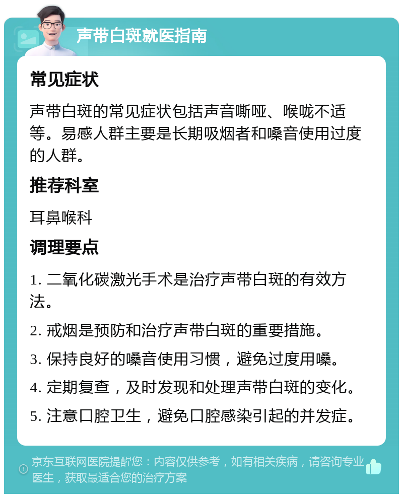 声带白斑就医指南 常见症状 声带白斑的常见症状包括声音嘶哑、喉咙不适等。易感人群主要是长期吸烟者和嗓音使用过度的人群。 推荐科室 耳鼻喉科 调理要点 1. 二氧化碳激光手术是治疗声带白斑的有效方法。 2. 戒烟是预防和治疗声带白斑的重要措施。 3. 保持良好的嗓音使用习惯，避免过度用嗓。 4. 定期复查，及时发现和处理声带白斑的变化。 5. 注意口腔卫生，避免口腔感染引起的并发症。