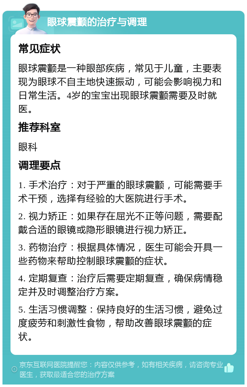 眼球震颤的治疗与调理 常见症状 眼球震颤是一种眼部疾病，常见于儿童，主要表现为眼球不自主地快速振动，可能会影响视力和日常生活。4岁的宝宝出现眼球震颤需要及时就医。 推荐科室 眼科 调理要点 1. 手术治疗：对于严重的眼球震颤，可能需要手术干预，选择有经验的大医院进行手术。 2. 视力矫正：如果存在屈光不正等问题，需要配戴合适的眼镜或隐形眼镜进行视力矫正。 3. 药物治疗：根据具体情况，医生可能会开具一些药物来帮助控制眼球震颤的症状。 4. 定期复查：治疗后需要定期复查，确保病情稳定并及时调整治疗方案。 5. 生活习惯调整：保持良好的生活习惯，避免过度疲劳和刺激性食物，帮助改善眼球震颤的症状。