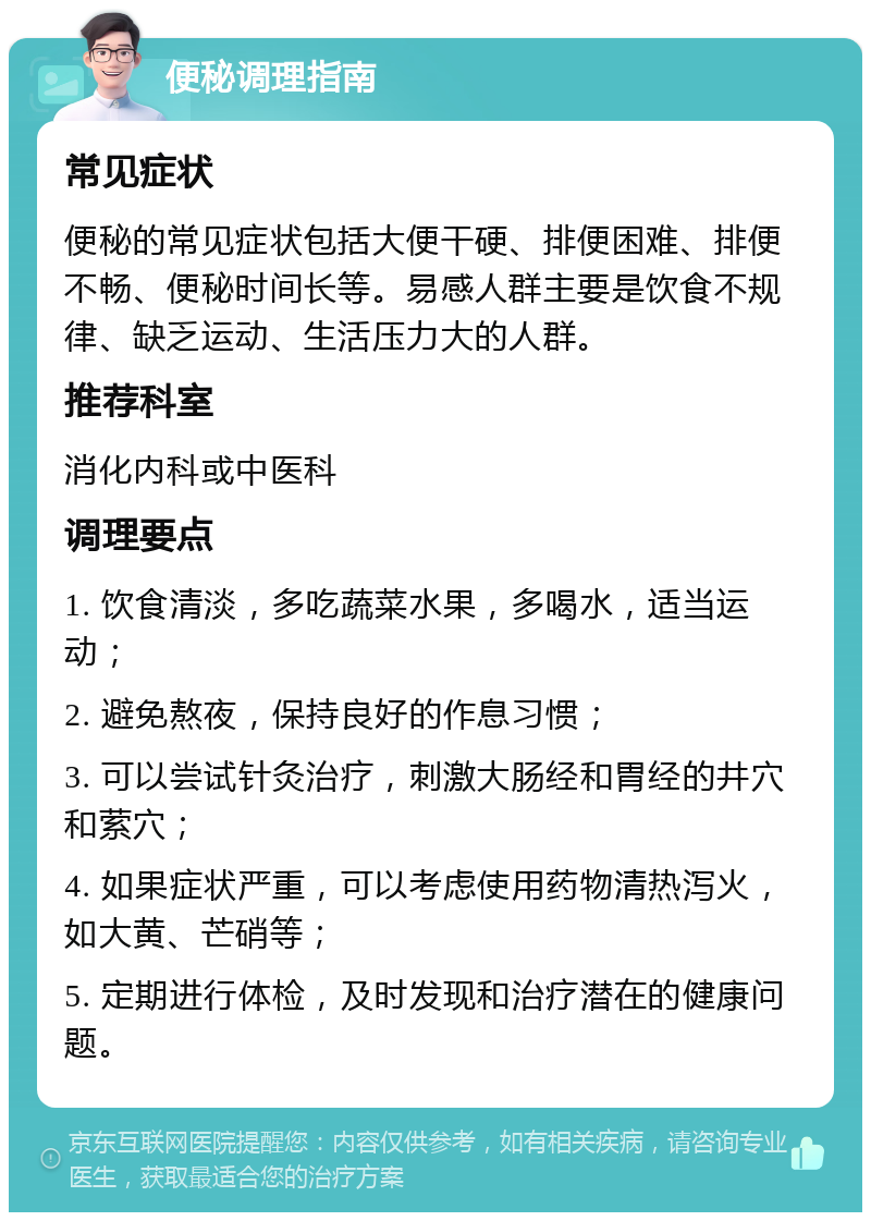 便秘调理指南 常见症状 便秘的常见症状包括大便干硬、排便困难、排便不畅、便秘时间长等。易感人群主要是饮食不规律、缺乏运动、生活压力大的人群。 推荐科室 消化内科或中医科 调理要点 1. 饮食清淡，多吃蔬菜水果，多喝水，适当运动； 2. 避免熬夜，保持良好的作息习惯； 3. 可以尝试针灸治疗，刺激大肠经和胃经的井穴和萦穴； 4. 如果症状严重，可以考虑使用药物清热泻火，如大黄、芒硝等； 5. 定期进行体检，及时发现和治疗潜在的健康问题。