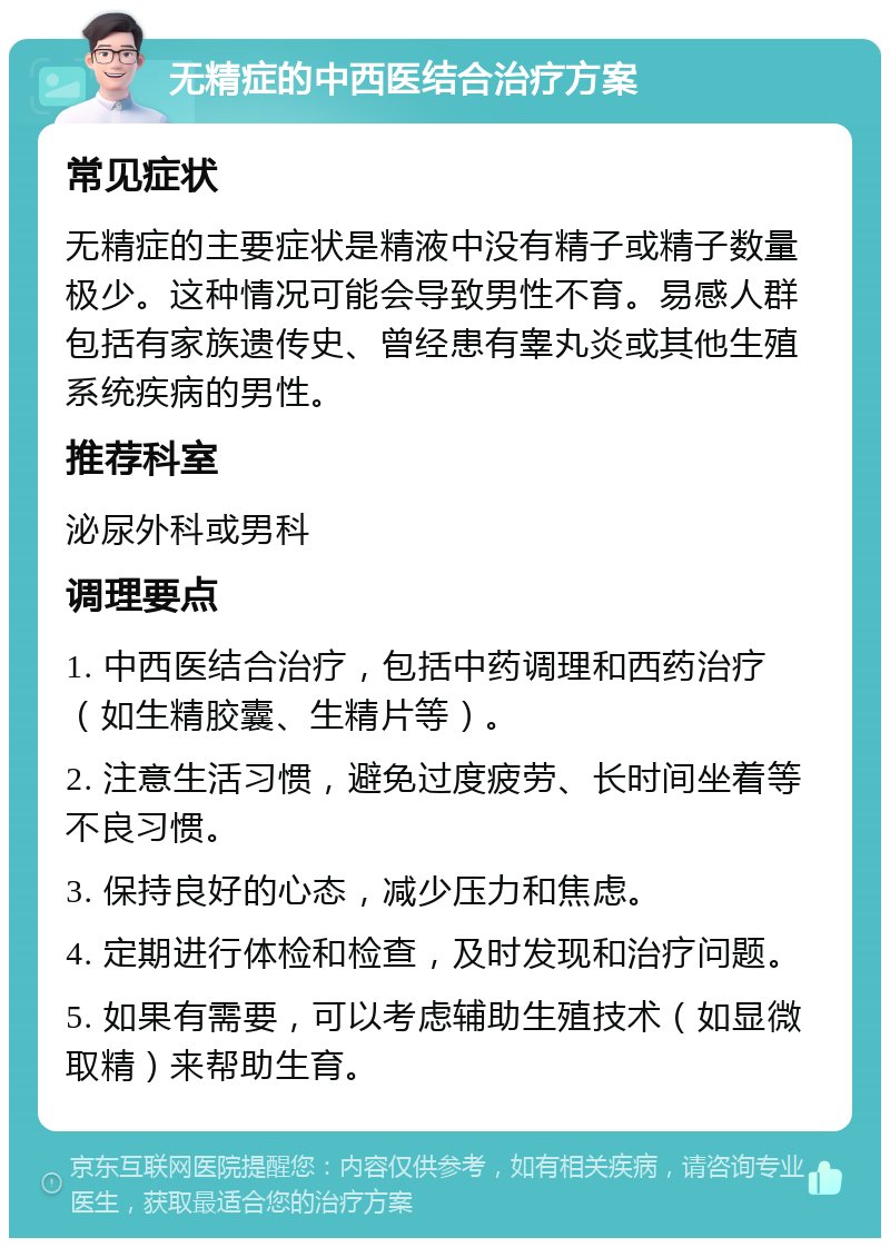 无精症的中西医结合治疗方案 常见症状 无精症的主要症状是精液中没有精子或精子数量极少。这种情况可能会导致男性不育。易感人群包括有家族遗传史、曾经患有睾丸炎或其他生殖系统疾病的男性。 推荐科室 泌尿外科或男科 调理要点 1. 中西医结合治疗，包括中药调理和西药治疗（如生精胶囊、生精片等）。 2. 注意生活习惯，避免过度疲劳、长时间坐着等不良习惯。 3. 保持良好的心态，减少压力和焦虑。 4. 定期进行体检和检查，及时发现和治疗问题。 5. 如果有需要，可以考虑辅助生殖技术（如显微取精）来帮助生育。