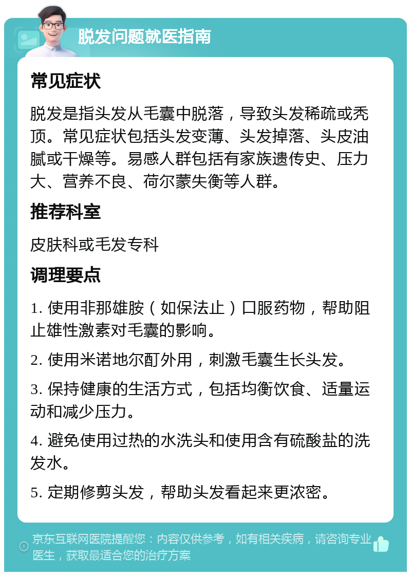 脱发问题就医指南 常见症状 脱发是指头发从毛囊中脱落，导致头发稀疏或秃顶。常见症状包括头发变薄、头发掉落、头皮油腻或干燥等。易感人群包括有家族遗传史、压力大、营养不良、荷尔蒙失衡等人群。 推荐科室 皮肤科或毛发专科 调理要点 1. 使用非那雄胺（如保法止）口服药物，帮助阻止雄性激素对毛囊的影响。 2. 使用米诺地尔酊外用，刺激毛囊生长头发。 3. 保持健康的生活方式，包括均衡饮食、适量运动和减少压力。 4. 避免使用过热的水洗头和使用含有硫酸盐的洗发水。 5. 定期修剪头发，帮助头发看起来更浓密。