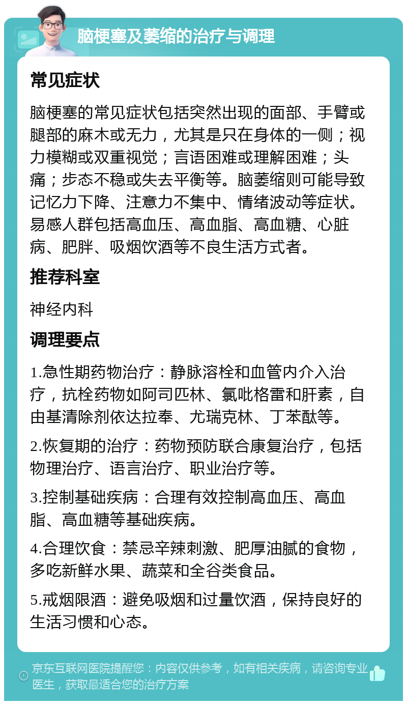 脑梗塞及萎缩的治疗与调理 常见症状 脑梗塞的常见症状包括突然出现的面部、手臂或腿部的麻木或无力，尤其是只在身体的一侧；视力模糊或双重视觉；言语困难或理解困难；头痛；步态不稳或失去平衡等。脑萎缩则可能导致记忆力下降、注意力不集中、情绪波动等症状。易感人群包括高血压、高血脂、高血糖、心脏病、肥胖、吸烟饮酒等不良生活方式者。 推荐科室 神经内科 调理要点 1.急性期药物治疗：静脉溶栓和血管内介入治疗，抗栓药物如阿司匹林、氯吡格雷和肝素，自由基清除剂依达拉奉、尤瑞克林、丁苯酞等。 2.恢复期的治疗：药物预防联合康复治疗，包括物理治疗、语言治疗、职业治疗等。 3.控制基础疾病：合理有效控制高血压、高血脂、高血糖等基础疾病。 4.合理饮食：禁忌辛辣刺激、肥厚油腻的食物，多吃新鲜水果、蔬菜和全谷类食品。 5.戒烟限酒：避免吸烟和过量饮酒，保持良好的生活习惯和心态。