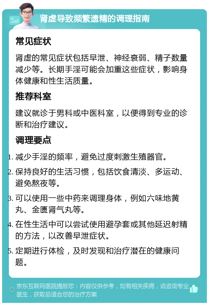 肾虚导致频繁遗精的调理指南 常见症状 肾虚的常见症状包括早泄、神经衰弱、精子数量减少等。长期手淫可能会加重这些症状，影响身体健康和性生活质量。 推荐科室 建议就诊于男科或中医科室，以便得到专业的诊断和治疗建议。 调理要点 减少手淫的频率，避免过度刺激生殖器官。 保持良好的生活习惯，包括饮食清淡、多运动、避免熬夜等。 可以使用一些中药来调理身体，例如六味地黄丸、金匮肾气丸等。 在性生活中可以尝试使用避孕套或其他延迟射精的方法，以改善早泄症状。 定期进行体检，及时发现和治疗潜在的健康问题。