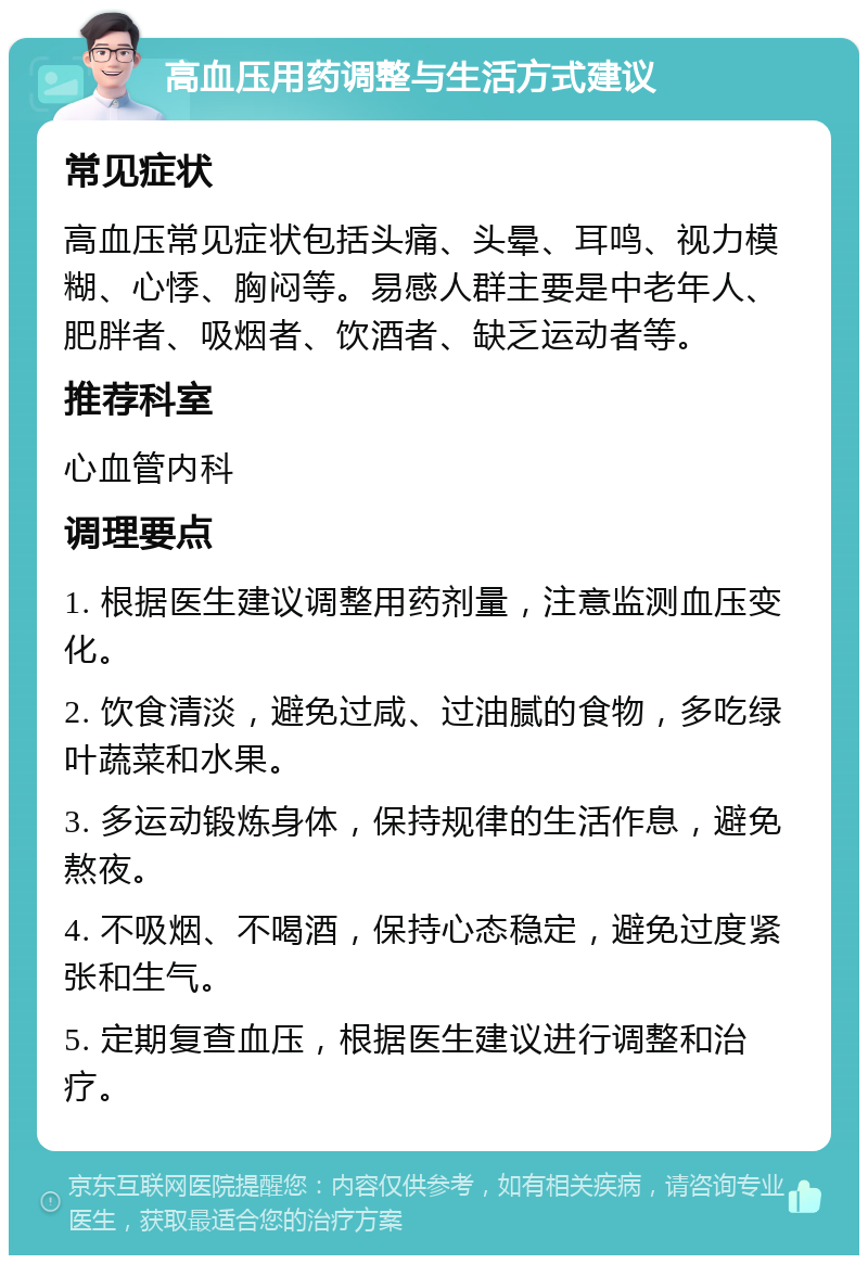 高血压用药调整与生活方式建议 常见症状 高血压常见症状包括头痛、头晕、耳鸣、视力模糊、心悸、胸闷等。易感人群主要是中老年人、肥胖者、吸烟者、饮酒者、缺乏运动者等。 推荐科室 心血管内科 调理要点 1. 根据医生建议调整用药剂量，注意监测血压变化。 2. 饮食清淡，避免过咸、过油腻的食物，多吃绿叶蔬菜和水果。 3. 多运动锻炼身体，保持规律的生活作息，避免熬夜。 4. 不吸烟、不喝酒，保持心态稳定，避免过度紧张和生气。 5. 定期复查血压，根据医生建议进行调整和治疗。