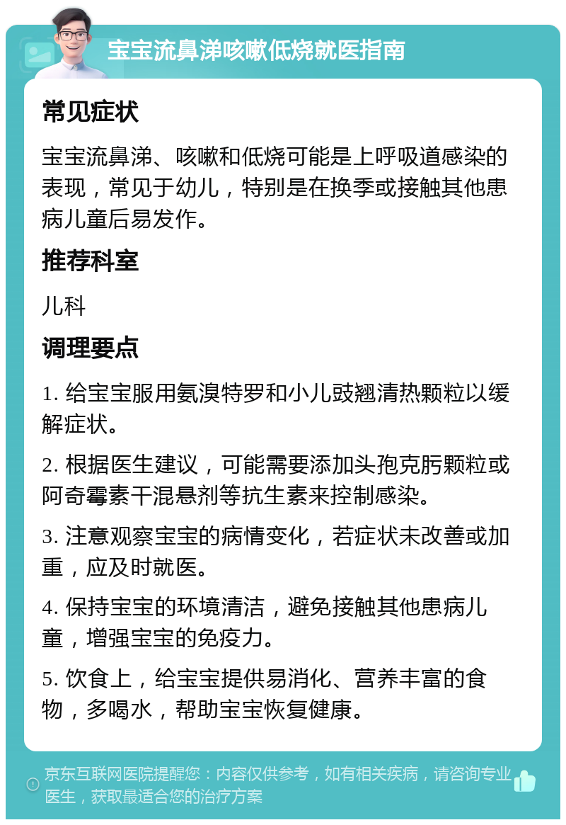 宝宝流鼻涕咳嗽低烧就医指南 常见症状 宝宝流鼻涕、咳嗽和低烧可能是上呼吸道感染的表现，常见于幼儿，特别是在换季或接触其他患病儿童后易发作。 推荐科室 儿科 调理要点 1. 给宝宝服用氨溴特罗和小儿豉翘清热颗粒以缓解症状。 2. 根据医生建议，可能需要添加头孢克肟颗粒或阿奇霉素干混悬剂等抗生素来控制感染。 3. 注意观察宝宝的病情变化，若症状未改善或加重，应及时就医。 4. 保持宝宝的环境清洁，避免接触其他患病儿童，增强宝宝的免疫力。 5. 饮食上，给宝宝提供易消化、营养丰富的食物，多喝水，帮助宝宝恢复健康。