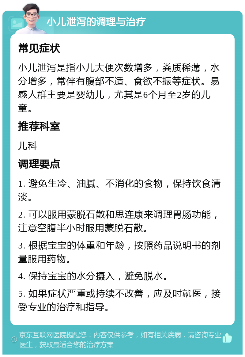 小儿泄泻的调理与治疗 常见症状 小儿泄泻是指小儿大便次数增多，粪质稀薄，水分增多，常伴有腹部不适、食欲不振等症状。易感人群主要是婴幼儿，尤其是6个月至2岁的儿童。 推荐科室 儿科 调理要点 1. 避免生冷、油腻、不消化的食物，保持饮食清淡。 2. 可以服用蒙脱石散和思连康来调理胃肠功能，注意空腹半小时服用蒙脱石散。 3. 根据宝宝的体重和年龄，按照药品说明书的剂量服用药物。 4. 保持宝宝的水分摄入，避免脱水。 5. 如果症状严重或持续不改善，应及时就医，接受专业的治疗和指导。